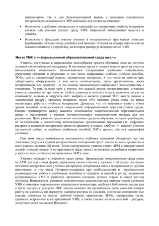 компьютером, так и для бескомпьютерной формы с помощью раздаточных
материалов по заложенным в ЭОР шаблонам для печати на принтере.
• Возможность добавить гиперссылку в параграфе на электронные учебные материалы
учителя или ученика сделает среду УМК творческой лабораторией педагога и
ученика.
• Возможность фиксации ответов ученика в интерактивных фрагментах позволит
формировать личную папку ученика (электронную тетрадь) на сервере школы или на
съемном носителе к устройству, на котором развернут интерактивный УМК.
Место УМК в информационной образовательной среде школы
Учитель, погружаясь в нарастающее многообразие средств обучения, пока не получил
должной технологической поддержки. В настоящее время в течении одного урока на учителя
накладывается обязанность воспользоваться следующими учебными материалами,
средствами обучения и ресурсами, в том числе цифровыми: учебник, учебное пособие,
ЭОРы, сайты, электронный журнал, проверочные материалы, в том числе на компьютере,
лабораторное оборудование, в том числе компьютерное, доска традиционная, доска
интерактивная или проектор – и это помимо традиционного вербального взаимодействия с
учениками. То есть за один урок с учетом, что каждый ресурс организационно отвлекает
учителя, например на три минуты (найти страницу и показать классу, включить ресурс на
компьютере, вызвать и загрузить сайт, выбрать и вызвать нужный ЭОР, ввести данные в
электронный ресурс), придется потратить около 50% времени урока лишь на время
организации работы с учебным материалом. Думается, что это непозволительно с точки
зрения высокой технологичности современной информационной образовательной среды.
Налицо противоречие между высоким потенциалом информационной образовательной
среды и отсутствием у учителя соответствующего технологичного ресурса для его
реализации. Пока учителю предложены локальные средства обучения, которые разобщены,
не подготовлены к совместному использованию традиционных (бумажных) и цифровых
ресурсов в контексте конкретного урока по предмету и классу, требуют от каждого учителя
трудоемкой работы по подборке учебников, пособий, ЭОР к урокам, сайтов к параграфам
учебника.
При этом новые возможности электронного учебника позволяют объединить все эти
локальные ресурсы в единой интерактивной электронной среде связно по всем предметам и
всем классам ступени обучения. Тогда инструментом учителя станет АРМ с интерактивной
доской, ученики попадут в интерактивную среду урока с возможностью работать оперативно
у доски со всем учебными материалами и ЭОР к теме.
Ученики попадают в гибридную среду урока: фронтальная интерактивная среда урока
на АРМ учителя (новая форма управления своим ответом у «доски» этой среды, наглядно-
целостное восприятие всех учебных материалов, оперативная связь с материалами по другим
предметами, в том числе Интернет-поддержка при необходимости) и традиционная
индивидуальная работа с учебником, пособием и тетрадью за партой в ритме, задаваемом
интерактивным УМК и учителем, органично соединяя лучшие старые и новые методы
обучения. Возможность учеников дополнительно воспользоваться интерактивной системой
УМК с помощью персонального планшетного компьютера, нетбука в библиотеке школы или
в месте доступа к ресурсам ИОС школы поможет им организовать свою самостоятельную
работу по удобному им маршруту, выбирая ресурсы по ссылкам, используя межпредметные
ссылки, переходы на тексты рабочей тетради, практикума, ЭОРы, электронные тесты,
тренинги, встроенные в интерактивный УМК, а также ссылки на полезные веб – ресурсы,
доступные через школьный Интернет.
 