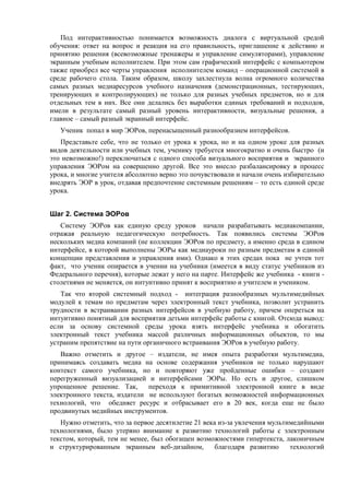 Под интерактивностью понимается возможность диалога с виртуальной средой
обучения: ответ на вопрос и реакция на его правильность, приглашение к действию и
принятию решения (всевозможные тренажеры и управление симуляторами), управление
экранным учебным исполнителем. При этом сам графический интерфейс с компьютером
также приобрел все черты управления исполнителем команд – операционной системой в
среде рабочего стола. Таким образом, школу захлестнула волна огромного количества
самых разных медиаресурсов учебного назначения (демонстрационных, тестирующих,
тренирующих и контролирующих) не только для разных учебных предметов, но и для
отдельных тем в них. Все они делались без выработки единых требований и подходов,
имели в результате самый разный уровень интерактивности, визуальные решения, а
главное – самый разный экранный интерфейс.
Ученик попал в мир ЭОРов, перенасыщенный разнообразием интерфейсов.
Представьте себе, что не только от урока к урока, но и на одном уроке для разных
видов деятельности или учебных тем, ученику требуется многократно и очень быстро (и
это невозможно!) переключаться с одного способа визуального восприятия и экранного
управления ЭОРом на совершенно другой. Все это внесло разбалансировку в процесс
урока, и многие учителя абсолютно верно это почувствовали и начали очень избирательно
внедрять ЭОР в урок, отдавая предпочтение системным решениям – то есть единой среде
урока.
Шаг 2. Система ЭОРов
Систему ЭОРов как единую среду уроков начали разрабатывать медиакомпании,
отражая реальную педагогическую потребность. Так появились системы ЭОРов
нескольких медиа компаний (не коллекции ЭОРов по предмету, а именно среда в едином
интерфейсе, в которой выполнены ЭОРы как медиауроки по разным предметам в единой
концепции представления и управления ими). Однако в этих средах пока не учтен тот
факт, что ученик опирается в учении на учебники (имеется в виду статус учебников из
Федерального перечня), которые лежат у него на парте. Интерфейс же учебника - книги -
столетиями не меняется, он интуитивно принят к восприятию и учителем и учеником.
Так что второй системный подход - интеграция разнообразных мультимедийных
модулей к темам по предметам через электронный текст учебника, позволит устранить
трудности в встраивании разных интерфейсов в учебную работу, причем опереться на
интуитивно понятный для восприятия детьми интерфейс работы с книгой. Отсюда вывод:
если за основу системной среды урока взять интерфейс учебника и обогатить
электронный текст учебника массой различных информационных объектов, то мы
устраним препятствие на пути органичного встраивания ЭОРов в учебную работу.
Важно отметить и другое – издатели, не имея опыта разработки мультимедиа,
принимаясь создавать медиа на основе содержания учебников не только нарушают
контекст самого учебника, но и повторяют уже пройденные ошибки – создают
перегруженный визуализацией и интерфейсами ЭОРы. Но есть и другое, слишком
упрощенное решение. Так, переходя к примитивной электронной книге в виде
электронного текста, издатели не используют богатых возможностей информационных
технологий, что обедняет ресурс и отбрасывает его в 20 век, когда еще не было
продвинутых медийных инструментов.
Нужно отметить, что за первое десятилетие 21 века из-за увлечения мультимедийными
технологиями, было утеряно внимание к развитию технологий работы с электронным
текстом, который, тем не менее, был обогащен возможностями гипертекста, лаконичным
и структурированным экранным веб-дизайном, благодаря развитию технологий
 