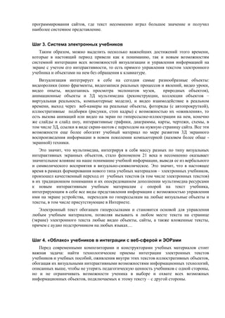программирования сайтов, где текст несомненно играл большое значение и получил
наиболее системное представление.
Шаг 3. Система электронных учебников
Таким образом, можно выделить несколько важнейших достижений этого времени,
которые в настоящий период привели как к пониманию, так и новым возможностям
системной интеграции всех возможностей визуализации и управления информацией на
экране с учетом его интерактивности, то есть прямого управления текстом электронного
учебника и объектами на нем без обращения к клавиатуре.
Визуализация интегрирует в себе на сегодня самые разнообразные объекты:
видеоролики (кино фрагменты, видеозаписи реальных процессов и явлений, видео уроки,
видео опыты, видеозапись просмотра экспонатов музея, природных объектов),
анимационные объекты и 3Д мультимедиа (реконструкции, коллекции объектов –
виртуальная реальность, компьютерные модели), и видео взаимодействие в реальном
времени, выход через веб-камеры на реальные объекты, фоторяды (с автопрокруткой),
иллюстративные подборки (рисунки, стоп кадры) с возможностью их «оживления», то
есть вызова анимаций или видео на экран по гиперссылке-иллюстрации на нем, конечно
же слайды и слайд шоу, интерактивные графики, диаграммы, карты, чертежи, схемы, в
том числе 3Д, ссылки в виде скрин-шотов с переходом на нужную страницу сайта. Все эти
возможности еще более обогатят учебный материал по мере развития 3Д экранного
воспроизведения информации в новом поколении компьютерной (назовем более обще -
экранной) техники.
Это значит, что мультимедиа, интегрируя в себя массу разных по типу визуальных
интерактивных экранных объектов, стало феноменом 21 века и несомненно оказывает
значительное влияние на наше понимание учебной информации, выведя ее из вербального
и символического восприятия в визуально-символическое. Это значит, что в настоящее
время в рамках формирования нового типа учебных материалов – электронных учебников,
произошел качественный переход от учебных текстов (в том числе электронных текстов)
в их традиционном понимании и их опосредованном дополнении мультимедиа ресурсами
к новым интерактивным учебным материалам с опорой на текст учебника,
интегрирующим в себе все виды представления информации с возможностью управления
ими на экране устройства, переходов по гиперссылкам на любые визуальные объекты и
тексты, в том числе присутствующие в Интернете.
Электронный текст обогащен гиперссылками и становится основой для управления
любым учебным материалом, позволяя вызывать в любом месте текста на странице
(экране) электронного текста любые видео объекты, сайты, а также вложенные тексты,
причем с аудио подстрочником на любых языках…
Шаг 4. «Облако» учебников в интеграции с веб-сферой и ЭОРами
Перед современными композиторами и конструкторами учебных материалов стоит
важная задача: найти технологические приемы интеграции электронных текстов
учебников и учебных пособий, оживления внутри этих текстов иллюстративных объектов,
обогащая их визуальными интерактивными возможностями информационных технологий,
описанных выше, чтобы не утерять педагогическую ценность учебников с одной стороны,
но и не ограничивать возможности ученика в выборе и охвате всех возможных
информационных объектов, подключаемых к этому тексту – с другой стороны.
 