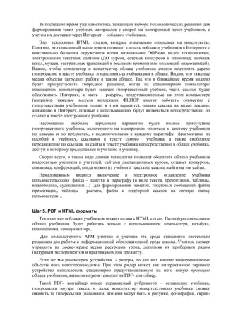 За последние время уже наметились тенденции выбора технологических решений для
формирования таких учебных материалов с опорой на электронный текст учебников, с
учетом их доставки через Интернет – «облако» учебников.
Это технология HTML текстов, которые изначально опирались на гипертексты.
Понятно, что описанный выше прием позволит сделать «облако» учебников в Интернете с
максимально большим окружением всеми возможными ЭОРами, видео технологиями,
электронными текстами, сайтами (ДО курсов, сетевых конкурсов и олимпиад, заочных
школ, музеев, театральных трансляций в реальном времени или коллекций видеозаписей).
Важно, чтобы композитор и конструктор облака учебников смогли построить дерево
гиперссылок в тексте учебника и наполнить его объектами в облаке. Видно, что тяжелые
медиа объекты затруднят работу в таком облаке. Так что в ближайшее время видимо
будет присутствовать гибридное решение, когда на стационарном компьютере/
планшетном компьютере будет закачен гипертекстовый учебник, часть ссылок будет
обслуживать Интернет, а часть – ресурсы, предустановленные на этом компьютере
(например тяжелые модули коллекции ФЦИОР смогут работать совместно с
гипертекстовым учебником только в этом варианте), однако ссылка на видео лекцию,
анимацию в Интернет, готовые к использованию, будут включаться непосредственно по
ссылке в тексте электронного учебника.
Несомненно, наиболее передовым вариантом будет полное присутствие
гипертекстового учебника, включенного на электронном носителе в систему учебников
по классам и по предметам, с подключенными к каждому параграфу фрагментами из
пособий к учебнику, ссылками в тексте самого учебника, а также свободное
передвижение по ссылкам на сайты в тексте учебника непосредственно в облаке учебника,
доступ к которому предоставлен и учителю и ученику.
Скорее всего, в таком виде данная технология позволит обогатить облако учебников
видеосвязью учеников и учителей, сайтами дистанционных курсов, сетевых конкурсов,
олимпиад, конференций, когда можно из учебного текста по ссылке выйти на эти сайты.
Немаловажным видится включение в электронное оглавление учебника
пользовательского файла – заметки к параграфу (в виде текста, презентации, таблицы,
видеоролика, аудиозаписи…) для формирования заметок, текстовых сообщений, файла
презентации, таблицы расчета, файла с подборкой ссылок на личную папку
пользователя…
Шаг 5. PDF и HTML форматы
Технологию «облака» учебников можно назвать HTML сетью. Полнофункциональное
облако учебников будет работать только с использованием компьютера, нет-бука,
планшетника, коммуникатора.
Для компьютерного АРМ учителя и ученика эта среда становится системным
решением для работы в информационной образовательной среде школы. Учитель сможет
управлять на доске-экране всеми ресурсами урока, дополняя их приборным рядом
(натурным экспериментом и практикумом) по предмету.
Если же мы рассмотрим устройства - ридеры, то для них многие информационные
объекты пока невоспроизводимы. При этом ридер может как интерактивное экранное
устройство использовать стационарно предустановленную на него некую проекцию
облака учебников, выполненную в технологии PDF- контейнер.
Такой PDF- контейнер имеет управляемый рубрикатор – оглавление учебника,
гиперссылки внутри текста, и далее конструктор гипертекстового учебника сможет
оживить те гиперcсылки (напомним, что ими могут быть и рисунки, фотографии, скрин-
 