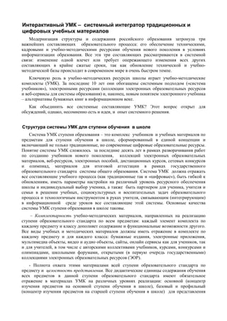 Интерактивный УМК – системный интегратор традиционных и
цифровых учебных материалов
Модернизация структуры и содержания российского образования затронула три
важнейших составляющих образовательного процесса: его обеспечение техническими,
кадровыми и учебно-методическими ресурсами обучения нового поколения в условиях
информатизации образования. Все эти три составляющих рассматриваются в системной
связи: изменение одной влечет или требует опережающего изменения всех других
составляющих в крайне сжатые сроки, так как обновление технической и учебно-
методической базы происходит в современном мире в очень быстром темпе.
Ключевую роль в учебно-методических ресурсах школы играет учебно-методические
комплекты (УМК). За последние 10 лет они обогащены системным подходом («система
учебников»), электронными ресурсами (коллекции электронных образовательных ресурсов
и веб-сервисы для системы образования) и, наконец, новым понятием электронного учебника
– альтернативы бумажных книг в информационном веке.
Как объединить все системные составляющие УМК? Этот вопрос открыт для
обсуждений, однако, несомненно есть и идеи, и опыт системного решения.
Структура системы УМК для ступени обучения в школе
Система УМК ступени образования – это комплекс учебников и учебных материалов по
предметам для ступени обучения в школе, сформированный в единой концепции и
включающий не только традиционные, но современные цифровые образовательные ресурсы.
Понятие системы УМК сложилось за последние десять лет в рамках разворачивания работ
по созданию учебников нового поколения, коллекций электронных образовательных
материалов, веб-ресурсов, электронных пособий, дистанционных курсов, сетевых конкурсов
и олимпиад, материалов для итоговой аттестации в рамках государственного
образовательного стандарта системы общего образования. Система УМК должна отражать
все составляющие учебного процесса (как традиционные так и «цифровые»), быть гибкой к
обновлениям, иметь параметры настройки на различный уровень ресурсного обеспечения
школы и индивидуальный выбор ученика, а также быть партнером для ученика, учителя и
семьи в решении учебных, социокультурных и воспитательных задач образовательного
процесса и технологичным инструментом в руках учителя, связывающим (интегрирующим)
в информационной среде уроков все составляющие этой системы. Основные качества
системы УМК ступени образования в школе таковы.
– Комплектарность учебно-методических материалов, направленных на реализацию
ступени образовательного стандарта по всем предметам: каждый элемент комплекта по
каждому предмету и классу дополняет содержание и функциональные возможности другого.
Все виды учебных и методических материалов должны иметь отражение в комплекте по
каждому предмету и для каждого класса: бумажные издания, электронные приложения,
мультимедиа объекты, видео и аудио объекты, сайты, онлайн сервисы как для учеников, так
и для учителей, в том числе с авторскими коллективами учебников, курсами, конкурсами и
олимпиадами, школьными форумами, открытыми (в первую очередь государственными)
коллекциями электронных образовательных ресурсов (ЭОР).
- Полнота охвата этими материалами всей ступени образовательного стандарта по
предмету и целостность представления. Все дидактические единицы содержания обучения
всех предметов в данной ступени образовательного стандарта имеют обязательное
отражение в материалах УМК на различных уровнях реализации: основной (концентр
изучения предметов на основной ступени обучения в школе), базовый и профильный
(концентр изучения предметов на старшей ступени обучения в школе) для представления
 