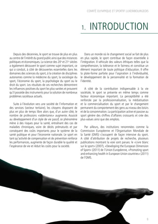 COMITÉ OLYMPIQUE ET SPORTIF LUXEMBOURGEOIS
1. INTRODUCTION
Depuis des décennies, le sport se trouve de plus en plus
au centre de l’intérêt du grand public ainsi que des instances
politiques et économiques. La science des 20e
et 21e
siècles
a également découvert le sport comme sujet important, ce
qui a conduit, à côté de découvertes essentielles dans les
domaines des sciences du sport, à la création de disciplines
autonomes comme la médecine du sport, la sociologie du
sport, l’économie du sport, la psychologie du sport ou le
droit du sport. Les résultats de ces recherches démontrent
les influences positives du sport les plus variées et prouvent
qu’il possède des instruments pour la solution de nombreux
problèmes sociétaux actuels.
Suite à l’évolution vers une société de l’information et
des services (secteur tertiaire), les citoyens disposent de
plus en plus de temps libre alors que, d’un autre côté, le
nombre de professions «sédentaires» augmente. Associé
au développement d’un style de vie passif, ce phénomène
mène à des risques pour la santé, entraînant des cas de
maladies chroniques, voire de décès prématurés et par
conséquent des coûts importants pour le système de la
santé publique et pour l’économie nationale. Le sport en
tant qu’activité de compensation et de prévention renforce
les performances, augmente de façon durable la qualité et
l’espérance de vie et réduit les coûts pour la société.
Dans un monde où le changement social se fait de plus
en plus rapide, le sport contribue de façon essentielle à
l’intégration. Il véhicule des valeurs éthiques telles que la
compréhension, la tolérance et le fairness et constitue un
élément important de toute politique d’éducation. Il offre
la plate-forme parfaite pour l’aspiration à l’individualité,
le développement de la personnalité et la formation de
l’identité.
A côté de la contribution indispensable à la vie
sociétale, le sport se présente en même temps comme
facteur économique important. La perceptibilité a été
renforcée par la professionnalisation, la médiatisation
et la commercialisation du sport et par le changement
permanent du comportement des gens au niveau des loisirs
et de la consommation. La participation active et passive au
sport génère des chiffres d’affaires croissants et crée des
plus-values ainsi que des emplois.
Par ailleurs, des institutions renommées comme la
Commission Européenne et l’Organisation Mondiale de
la Santé (OMS) s’occupent de façon intensive du sport.
A côté d’attribution de projets de recherche, plusieurs
publications montrant la voie sont parues: le «Livre blanc
sur le sport» (2007), «Developing the European Dimension
of Sport» (2011) de l’Union Européenne, «Promoting sport
and enhancing health in European Union countries» (2011)
de l’OMS.
9
 