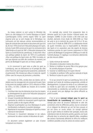 INTRODUCTION
Au niveau national, ce sont surtout le Ministère des
Sports du côté étatique et le Comité Olympique et Sportif
Luxembourgeois (COSL) comme organe faîtier du sport
organisé privé qui se sont chargés de la thématique. Les
conclusions ont été retenues comme recommandations et
lignes de conduite dans des textes et documents tels que la loi
du 26 mars 1976 concernant l’éducation physique et le sport,
la loi du 3 août 2005 concernant le sport,les conclusions de la
Table Ronde sur le sport de 1961 «L’éducation physique et les
Sports au Grand-Duché de Luxembourg», le document «Pour
une politique globale du Sport» de 1975 et la publication
«Pour une politique du Sport-Loisir» de 1994. Ces textes, en
tant que réponses aux défis des conditions du moment, ont
permis de développer le sport vers un niveau supérieur.
La loi concernant le sport reste un pilier du sport au
Luxembourg, avec ses déclarations sur le partage des rôles
entre l’Etat et le sport organisé privé (autonomie, subsidiarité
et partenariat). Elle introduit par ailleurs le statut de «sportif
d’élite» avec les mesures de promotion y rattachées.
Les missions du COSL, ancrées dans ses statuts, sont en
relation avec les messages de la loi concernant le sport. Dans
le document de stratégie publié en 2010 «Missions et Rôles
du COSL», le COSL a détaillé ses missions de la manière
suivante:
1.	 Contribuer dans tous les domaines et par tous les moyens
au développement du sport et de l’éducation physique et
sportive au Grand-Duché
2.	 Grouper l’ensemble des fédérations à vocation sportive et
représenter les intérêts du mouvement sportif auprès des
pouvoirs publics et des organes officiels
3.	 Organiser la participation aux Jeux Olympiques et autres
manifestations multisports à caractère olympique
4.	 Représenter le mouvement olympique et sportif au niveau
national et international
5.	Promouvoir le mouvement olympique et ses valeurs,
promouvoir les valeurs sociales et éducatives du sport.
Ce document contient également un plan d’action
transposant ces missions.
Un exemple plus concret d’un programme dans le
domaine sportif est le plan d’action «Gesond iessen, méi
bewegen» (GIMB). Ce plan d’action a été initié suite aux
résultats alarmants d’une étude de 2004-2006 sur l’état
de santé et de la motricité des jeunes de 9,14 et 18 ans,
suivie d’une 2e
étude de 2008-2010. La collaboration étroite
de quatre ministères sous la responsabilité du Ministère
des Sports et en association avec des experts de diverses
institutions proches du sport (comme notamment le COSL)
a permis de développer le programme GIMB pour le volet de
l’activité physique. Il s’applique à six domaines sélectionnés
par des mesures ciblées:
1.	 Socles minimum de motricité
2.	 Stimulation et éducation motrice des enfants
3.	 Motiver et mobiliser les jeunes filles et les garçons pour
les activités physiques et sportives
4.	 Favoriser la mobilité douce et le sport informel
5.	 Compléter et améliorer l’offre sportive nationale et locale
6.	 Renforcer la place du sport à l’école.
En ce qui concerne le sport au Luxembourg, force est de
constater qu’il existe de nombreux programmes, activités et
développements. La plupart du temps ils ne s’adressent pas
au monde du sport dans son ensemble, ils sont rarement
interconnectés ou coordonnés, sont parfois en concurrence
et ne peuvent ainsi pas déployer leur pleine efficacité au
profit la société.
C’est ici qu’un concept intégré pour le sport au
Grand-Duché de Luxembourg doit intervenir. Un tel
concept peut servir de structure stabilisante et créer des
connections entre les différentes parties, tout en conservant
et en intégrant les éléments qui ont fait leurs preuves et
qui ont connu un succès certain. Un concept optimisé
pour le sport mettra en évidence des synergies, exclura des
redondances dans les domaines partiels, garantira une haute
efficacité dans la recherche des objectifs-cibles, complétera
des secteurs fonctionnels déficients et offrira les meilleures
conditions possibles à tous les acteurs du secteur sportif.
CONCEPT INTÉGRÉ POUR LE SPORT AU LUXEMBOURG
10
 