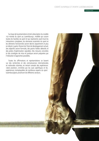COMITÉ OLYMPIQUE ET SPORTIF LUXEMBOURGEOIS
INTRODUCTION
Sur base de la présentation et de la description du modèle
«Le monde du sport au Luxembourg», modèle qui couvre
toutes les facettes du sport et qui représente avant tout les
interactions complexes, les domaines essentiels du sport et
les éléments fonctionnels seront décrits séparément et plus
en détail ci-après. Partant de l’état de développement actuel,
des objectifs seront formulés, des points faibles détectés et
des pistes d’optimisation signalées. Des mesures concrètes
et des stratégies de mise en pratique seront préparées par
l’indication d’approches possibles.
Toutes les affirmations et représentations se basent
sur des recherches et des connaissances internationales
et nationales récentes, en tenant compte des expériences
«best practice», enrichies par les vues spécifiques et les
expériences irremplaçables de nombreux experts du sport
luxembourgeois provenant de différents secteurs.
 