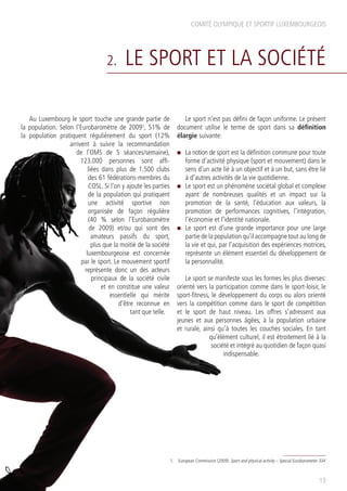 COMITÉ OLYMPIQUE ET SPORTIF LUXEMBOURGEOIS
2. LE SPORT ET LA SOCIÉTÉ
Au Luxembourg le sport touche une grande partie de
la population. Selon l’Eurobaromètre de 20091
, 51% de
la population pratiquent régulièrement du sport (12%
arrivent à suivre la recommandation
de l’OMS de 5 séances/semaine),
123.000 personnes sont affi-
liées dans plus de 1.500 clubs
des 61 fédérations-membres du
COSL. Si l’on y ajoute les parties
de la population qui pratiquent
une activité sportive non
organisée de façon régulière
(40 % selon l’Eurobaromètre
de 2009) et/ou qui sont des
amateurs passifs du sport,
plus que la moitié de la société
luxembourgeoise est concernée
par le sport. Le mouvement sportif
représente donc un des acteurs
principaux de la société civile
et en constitue une valeur
essentielle qui mérite
d’être reconnue en
tant que telle.
Le sport n’est pas défini de façon uniforme. Le présent
document utilise le terme de sport dans sa définition
élargie suivante:
n	 La notion de sport est la définition commune pour toute
forme d’activité physique (sport et mouvement) dans le
sens d’un acte lié à un objectif et à un but, sans être lié
à d’autres activités de la vie quotidienne.
n	 Le sport est un phénomène sociétal global et complexe
ayant de nombreuses qualités et un impact sur la
promotion de la santé, l’éducation aux valeurs, la
promotion de performances cognitives, l’intégration,
l’économie et l’identité nationale.
n	 Le sport est d’une grande importance pour une large
partie de la population qu’il accompagne tout au long de
la vie et qui, par l’acquisition des expériences motrices,
représente un élément essentiel du développement de
la personnalité.
Le sport se manifeste sous les formes les plus diverses:
orienté vers la participation comme dans le sport-loisir, le
sport-fitness, le développement du corps ou alors orienté
vers la compétition comme dans le sport de compétition
et le sport de haut niveau. Les offres s’adressent aux
jeunes et aux personnes âgées, à la population urbaine
et rurale, ainsi qu’à toutes les couches sociales. En tant
qu’élément culturel, il est étroitement lié à la
société et intégré au quotidien de façon quasi
indispensable.
13
1.	 European Commission (2009): Sport and physical activity – Special Eurobarometer 334
 