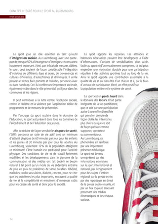 Le sport joue un rôle essentiel en tant qu’outil
d’intégration sociale. Au Luxembourg, avec une quote-
partdepresque50%d’étrangersetd’immigrés,ceconstatest
hautement important.Ainsi, par le biais de mesures ciblées,
le sport peut soutenir de façon considérable l’intégration
d’individus de différents âges et sexes, de provenances et
cultures différentes, d’autochtones et d’immigrés. Il unifie
pauvres et riches, bien portants et malades, personnes avec
ou sans handicap.Ceci lui confère une importance sociétale,
également visible dans le rôle primordial qu’il joue dans les
communes et les régions.
Il peut contribuer à la lutte contre l’exclusion sociale,
contre le racisme et la violence par l’application ciblée de
programmes et de mesures de prévention.
Par l’ancrage du sport scolaire dans le domaine de
l’éducation, le sport est présent dans tous les domaines de
l’encadrement et de l’éducation des jeunes.
Afin de réduire de façon sensible les risques de santé,
l’OMS préconise un style de vie actif avec un minimum
d’activité physique de 60 minutes par jour pour les enfants
et les jeunes et 30 minutes par jour pour les adultes. Au
Luxembourg, seulement 12% de la population atteignent
ce minimum! L’être humain est prédisposé pour l’activité
physique. Des conditions de vie et de travail fortement
modifiées et les développements dans le domaine de la
communication et des médias ont fait dépérir ce besoin
naturel à tel point qu’un mode de vie sédentaire entraîne
de plus en plus de problèmes de santé durables. Obésité,
maladies cardio-vasculaires, diabète, cancers, pour ne citer
que les problèmes les plus importants, entravent la qualité
de vie et la compétitivité et entraînent d’immenses coûts
pour les caisses de santé et donc pour la société.
Le sport apporte les réponses. Les attitudes et
habitudes nécessaires peuvent être développées à l’aide
d’informations, d’actions de sensibilisation, d’un accès
facile au sport et d’un encadrement compétent, ce qui peut
engendrer une motivation durable pour une participation
régulière à des activités sportives tout au long de la vie.
Ainsi le sport apporte une contribution essentielle à la
qualité de vie et au bien-être d’un chacun et a, par le biais
d’un taux de participation élevé, un effet positif sur
la population entière et le système de santé.
Le sport est un poids lourd dans
le domaine des loisirs. Il fait partie
intégrante de la vie quotidienne,
que ce soit par une participation
active à une offre diversifiée
qui prend en compte de
façon ciblée les intérêts les
plus divers ou que ce soit
de façon passive comme
supporter, spectateur
ou commentateur.
Au Luxembourg, ce
phénomène est renforcé
par une importante
présence médiatique.
Le sport est devenu
omniprésent par des
informations extensives
sur le sport international et
national, par l’engouement
pour des sujets d’intérêt
régional par la presse écrite,
par des reportages en direct
de la presse audio-visuelle, et
par un flux toujours croissant
provenant des médias
électroniques et des réseaux
sociaux.
CONCEPT INTÉGRÉ POUR LE SPORT AU LUXEMBOURG
14
SPORT ET SOCIÉTÉ
 