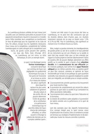 COMITÉ OLYMPIQUE ET SPORTIF LUXEMBOURGEOIS
Au Luxembourg plusieurs athlètes de haut niveau sont
accueillis avec une attention particulière et jouissent d’une
popularité extraordinaire. Quand ils réussissent à s’installer
parmi l’élite mondiale, leurs compétitions se transforment
en lieux de pèlerinage pour les supporters et les clubs de
fans. Par ailleurs, lorsque tous les ingrédients nécessaires
(haut niveau de la compétition, compétitivité de l’athlète
luxembourgeois et cadre attrayant de la compétition) sont
réunis, de grands succès peuvent être générés.
Les Jeux des Petits Etats d’Europe 2013
au Luxembourg, qui ont connu un écho
fantastique, en sont un exemple récent.
Le sport s’est développé comme
facteur économique à
croissance dynamique
qui contribue de façon non
négligeable à la productivité
économique d’un pays. Il
fait partie de l’économie
et se trouve au centre
d’un réseau de création
de valeurs significatif,
dans lequel les
secteurs les plus variés
collaborent et génèrent
des plus-values et
des profits.Afin de
pouvoir déterminer
l’ordre de grandeur
de la contribution
à la performance
économique (qui ne
peut être déduit de façon
directe des statistiques
officielles), on utilise
souvent à l’étranger la
collecte des données par les
«comptes satellites sport».
Comme une telle saisie n’a pas encore été faite au
Luxembourg, on ne peut tirer des conclusions que par
les résultats obtenus dans d’autres pays. Les résultats
récemment recensés de six pays se situent entre 1,5%
et 3,7% du PIB1
. Pour le Luxembourg, cela signifierait un
montant d’un (1) milliard d’euros au moins.
Mais, malgré sa position éminente, les interdépendances
de grande portée au sein de la société et le haut potentiel
de ses instruments qui ont une influence sur la société, le
sport doit trop souvent lutter pour se faire entendre par
rapport à d’autres projets et chercher laborieusement l’octroi
de soutiens. Afin de pouvoir déployer pleinement ses effets
positifs sur la société, le sport a besoin d’une attention
durable, de la reconnaissance de son efficacité par
les instances publiques, tout comme d’un appui financier
adéquat par ces mêmes autorités. Ainsi, un système sportif
ne peut être construit, entretenu et optimisé de façon
fonctionnelle par le biais d’une politique du sport purement
sectorielle, mais nécessite une approche englobant la société
dans son intégralité, une véritable prise en compte sociétale.
n	 L’accroissement des activités sportives et du mouvement
pour toute tranche d’âge,
n	 la promotion de comportements qui ancrent les valeurs
positives du sport dans la société et qui combattent les
effets secondaires indésirables,
n	 l’accroissement de la valeur du sport dans l’éducation et
la formation,
n	 la création de conditions-cadre adaptées à la promotion
de talents orientés vers la performance et le sport de
haut niveau,
sont des exemples pour des objectifs fondamentaux
d’un concept intégré pour le sport comme vision
d’optimisation de ce secteur.Dans ce contexte le concept
sert de base aux stratégies d’implémentation et de plan-
cadre pour toutes les mesures concrètes à prendre.
15
1.Voir chapitre 6: Finances
SPORT ET SOCIÉTÉ
 
