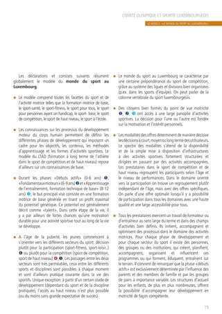 COMITÉ OLYMPIQUE ET SPORTIF LUXEMBOURGEOIS
19
Les déclarations et constats suivants résument
globalement le modèle du monde du sport au
Luxembourg.
n	 Le modèle comprend toutes les facettes du sport et de
l’activité motrice telles que la formation motrice de base,
le sport-santé, le sport-fitness, le sport pour tous, le sport
pour personnes ayant un handicap, le sport- loisir, le sport
de compétition, le sport de haut niveau, le sport à l’école.
n	 Les connaissances sur les processus du développement
moteur du corps humain permettent de définir les
différentes phases de développement qui imposent un
cadre pour les objectifs, les contenus, les méthodes
d’apprentissage et les formes d’activités sportives. Le
modèle du LTAD (formation à long terme de l’athlète
dans le sport de compétition et de haut niveau) repose
d’ailleurs sur ces connaissances de base.
n	 Durant les phases «Débuts actifs» (0-6 ans) Œ,
«Fondamentauxmoteurs»(6-9ans)et«Apprentissage
de l’entraînement, formation technique de base» (8-12
ans) Ž, le but principal visé consiste en une formation
motrice de base générale en tirant un profit maximal
du potentiel génétique. Ce potentiel est généralement
décrit comme «talent». Dans cette étape de la vie, il
y a par ailleurs de fortes chances qu’une motivation
durable pour une activité sportive tout au long de la vie
se développe.
n	 A l’âge de la puberté, les jeunes commencent à
s’orienter vers les différents secteurs du sport: décision
plutôt pour la participation (sport-fitness, sport-loisir..)
‘ ou plutôt pour la compétition (sport de compétition,
sport de haut niveau) ,. Les passages entre les deux
secteurs sont très perméables, ceux entre les différents
sports et disciplines sont possibles à chaque moment
et sont d’ailleurs pratique courante dans la vie des
sportifs. Unique exception: à partir d’un certain stade de
développement (dépendant du sport et de la discipline
pratiquée), l’accès au haut niveau n’est plus possible
(ou du moins sans grande expectative de succès).
n	 Le monde du sport au Luxembourg se caractérise par
une certaine prépondérance du sport de compétition,
grâce au système des ligues et divisions bien organisées
(p.ex. dans les sports d’équipe). On peut parler de la
colonne vertébrale du sport luxembourgeois.
n	 Des citoyens bien formés du point de vue motricité
Œ, , Ž ont accès à une large panoplie d’activités
sportives. La décision pour l’une ou l’autre est fondée
sur la motivation et l’intérêt personnels.
n	 Les modalités des offres déterminent de manière décisive
lesdécisionsàcourt,moyenoulongtermedesutilisateurs.
Le spectre des modalités s’étend de la disponibilité
et de la simple mise à disposition d’infrastructures
à des activités sportives fortement structurées et
dirigées en passant par des activités accompagnées.
Les prestataires dans le sport de compétition et de
haut niveau regroupent les participants selon l’âge et
le niveau de performances. Dans le domaine orienté
vers la participation on trouve un regroupement plutôt
indépendant de l’âge, mais avec des offres spécifiques.
On parle d’une offre optimale lorsqu’il y a possibilité
de participation dans tous les domaines avec une haute
qualité et une large accessibilité pour tous.
n	 Tous les prestataires exercent un travail de formateur ou
d’entraîneur au sens large du terme et dans des champs
d’activités bien définis. Ils initient, accompagnent et
optimisent des processus dans le domaine des activités
motrices. Pour chaque phase de développement et
pour chaque secteur du sport il existe des personnes,
des groupes ou des institutions, qui créent, planifient,
accompagnent, organisent et influencent ces
programmes ou qui forment, éduquent, entraînent sur
le terrain. Il convient de remarquer que la phase «débuts
actifs» est exclusivement déterminée par l’influence des
parents et des membres de famille et par les groupes
de pairs à importance variable. Les structures d’accueil
pour les enfants, de plus en plus nombreuses, offrent
la possibilité d’accompagner leur développement en
motricité de façon compétente.
LE MODÈLE: «LE MONDE DU SPORT AU LUXEMBOURG»
 
