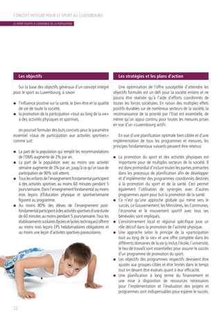 Les objectifs
Sur la base des objectifs généraux d’un concept intégré
pour le sport au Luxembourg, à savoir
n	 l’influence positive sur la santé, le bien-être et la qualité
de vie de toute la société,
n	 la promotion de la participation «tout au long de la vie»
à des activités physiques et sportives,
on pourrait formuler des buts concrets pour le paramètre
essentiel «taux de participation aux activités sportives»
comme suit:
n	 La part de la population qui remplit les recommandations
de l’OMS augmente de 2% par an.
n	 La part de la population avec au moins une activité/
semaine augmente de 3% par an,jusqu’à ce qu’un taux de
participation de 90% soit atteint.
n	 Touslesenfantsdel’enseignementfondamentalparticipent
à des activités sportives au moins 60 minutes pendant 5
jours/semaine.Dans l’enseignement fondamental au moins
trois leçons d’Education physique et sportive/semaine
figurent au programme.
n	 Au moins 80% des élèves de l’enseignement post-
fondamentalparticipentàdesactivitéssportivesd’unedurée
de 60 minutes au moins pendant 5 jours/semaine.Tous les
établissementsscolaires(lycéesetlycéestechniques)offrent
au moins trois leçons EPS hebdomadaires obligatoires et
au moins une leçon d’activités sportives parascolaires.
Les stratégies et les plans d’action
Une optimisation de l’offre susceptible d’atteindre les
objectifs formulés est un défi pour la société entière et ne
pourra être réalisée qu’à l’aide d’efforts coordonnés de
toutes les forces sociétales. En raison des multiples effets
positifs durables sur de nombreux secteurs de la société, la
reconnaissance de la priorité par l’Etat est essentielle, de
même qu’un appui continu pour toutes les mesures prises
en vue d’un «Luxembourg actif».
En vue d’une planification optimale bien ciblée et d’une
implémentation de tous les programmes et mesures, les
principes fondamentaux suivants peuvent être retenus:
n	 La promotion du sport et des activités physiques est
importante pour de multiples secteurs de la société. Il
est donc primordial d’inclure toutes les parties prenantes
dans les processus de planification afin de développer
et d’implémenter des programmes coordonnés destinés
à la promotion du sport et de la santé. Ceci permet
également l’utilisation de synergies avec d’autres
programmes ayant pour but la promotion de la santé.
n	 Ce n’est qu’une approche globale qui mène vers le
succès. Le Gouvernement, les Ministères, les Communes,
l’économie et le mouvement sportif avec tous ses
bénévoles sont impliqués.
n	 L’environnement local et régional spécifique joue un
rôle décisif dans la promotion de l’activité physique.
n	 Une approche selon le principe de la «participation
tout au long de la vie» et une offre complète dans les
différents domaines de la vie (y inclus l’école,l’université,
le lieu de travail) sont essentielles pour assurer le succès
d’un programme de promotion du sport.
n	 Les objectifs des programmes respectifs devraient être
ajustés aux groupes-cibles et être limités dans le temps
tout en devant être évalués quant à leur efficacité.
n	 Une planification à long terme du financement et
une mise à disposition de ressources nécessaires
pour l’implémentation et l’évaluation des projets et
programmes sont indispensables pour espérer le succès.
CONCEPT INTÉGRÉ POUR LE SPORT AU LUXEMBOURG
22
LE SPORT ADAPTÉ À L’ENSEMBLE DE LA POPULATION
 