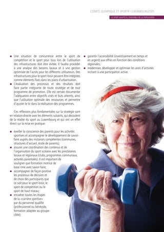 COMITÉ OLYMPIQUE ET SPORTIF LUXEMBOURGEOIS
n	 Une situation de concurrence entre le sport de
compétition et le sport pour tous lors de l’utilisation
des infrastructures doit être évitée. Il faudra procéder
à une analyse des besoins locaux et à une gestion
optimisée de l’accès pour les différents utilisateurs. Des
infrastructures pour le sport-loisir peuvent être intégrées
comme éléments fixes dans les plans d’urbanisation.
n	 L’évaluation des processus et des résultats doit
faire partie intégrante de toute stratégie et de tout
programme de promotion. Elle est censée documenter
l’adéquation entre objectifs visés et buts atteints, ainsi
que l’utilisation optimale des ressources et permettre
d’ajuster le tir dans la réalisation des programmes.
Ces réflexions plus fondamentales sur la stratégie sont
en relation directe avec les éléments suivants, qui découlent
de la réalité du sport au Luxembourg et qui ont un effet
direct sur la mise en pratique:
n	 éveiller la conscience des parents pour les activités
sportives et accompagner le développement de savoir-
faire auprès des instances compétentes (communes,
structures d’accueil, école de parents);
n	 assurer une coordination des contenus et de
l’organisation du sport scolaire avec les prestataires
locaux et régionaux (clubs, programmes communaux,
activités parentales). Il est important de
souligner que formation motrice de
base rime avec savoir-faire;
n	 accompagner de façon positive
les processus de décision et
de choix des participants que
ce soit pour le sport-loisir, le
sport de compétition ou le
sport de haut niveau;
n	 encadrer toutes les étapes
de la «carrière sportive»
par du personnel qualifié
(professionnel ou bénévole,
formation adaptée au groupe-
cible);
n	 garantir l’accessibilité (investissement en temps et
en argent) aux offres en fonction des conditions
régionales;
n	 moderniser, développer et optimiser les aires d’activités
incitant à une participation active.
LE SPORT ADAPTÉ À L’ENSEMBLE DE LA POPULATION
 