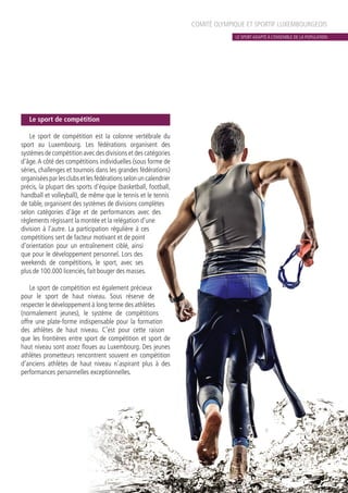 COMITÉ OLYMPIQUE ET SPORTIF LUXEMBOURGEOIS
Le sport de compétition
Le sport de compétition est la colonne vertébrale du
sport au Luxembourg. Les fédérations organisent des
systèmesdecompétitionavecdesdivisionsetdescatégories
d’âge.A côté des compétitions individuelles (sous forme de
séries, challenges et tournois dans les grandes fédérations)
organiséesparlesclubsetlesfédérationsselonuncalendrier
précis, la plupart des sports d’équipe (basketball, football,
handball et volleyball), de même que le tennis et le tennis
de table, organisent des systèmes de divisions complètes
selon catégories d’âge et de performances avec des
règlements régissant la montée et la relégation d’une
division à l’autre. La participation régulière à ces
compétitions sert de facteur motivant et de point
d’orientation pour un entraînement ciblé, ainsi
que pour le développement personnel. Lors des
weekends de compétitions, le sport, avec ses
plus de 100.000 licenciés, fait bouger des masses.
Le sport de compétition est également précieux
pour le sport de haut niveau. Sous réserve de
respecter le développement à long terme des athlètes
(normalement jeunes), le système de compétitions
offre une plate-forme indispensable pour la formation
des athlètes de haut niveau. C’est pour cette raison
que les frontières entre sport de compétition et sport de
haut niveau sont assez floues au Luxembourg. Des jeunes
athlètes prometteurs rencontrent souvent en compétition
d’anciens athlètes de haut niveau n’aspirant plus à des
performances personnelles exceptionnelles.
LE SPORT ADAPTÉ À L’ENSEMBLE DE LA POPULATION
 