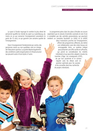 COMITÉ OLYMPIQUE ET SPORTIF LUXEMBOURGEOIS
Le sport à l’école regroupe le nombre le plus élevé de
personnel qualifié du monde du sport au Luxembourg, du
moins en ce qui concerne l’enseignement secondaire (à
partir de 12 ans), ce qui garantit une certaine qualité de
l’enseignement.
Dans l’enseignement fondamental par contre, des
personnes moins ou non qualifiées sont en charge
de l’éducation sportive.La qualité dépend également
des conditions-cadre (organisation et infrastructures)
qui peuvent varier d’une école à l’autre.
Le programme prévu dans les plans d’études ne couvre
cependant pas le volume d’activités souhaité et visé. Il est
à compléter par des activités parascolaires, qui pourtant
revêtent un caractère facultatif. La LASEL et la LASEP,
deux institutions proches de l’enseignement,
offrent des programmes afférents; de même
une collaboration avec des clubs locaux est
envisageable. Ainsi, un système intégré
peut présenter une offre variée et suffisante,
qui prend en considération les intérêts
individuels et qui peut être adapté à toutes les
tranches d’âge. Les enseignants d’EPS,
de par leur proximité et le contact
régulier avec les élèves sont en
position optimale pour les assister
et les conseiller dans leur recherche
de projets individuels.
27
LE SPORT ADAPTÉ À L’ENSEMBLE DE LA POPULATION
 