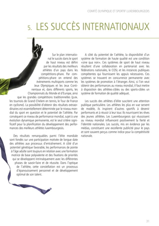 5. LES SUCCÈS INTERNATIONAUX
Sur le plan internatio-
nal le succès dans le sport
de haut niveau est défini
par les résultats des meilleurs
athlètes d’un pays dans les
compétitions-phare. Par com-
pétitions-phare on entend des
évènements multisports comme les
Jeux Olympiques et les Jeux Conti-
nentaux et, dans différents sports, les
Championnats du Monde et d’Europe, ainsi
que les grandes compétitions traditionnelles (p.ex.
les tournois de Grand Chelem en tennis, le Tour de France
en cyclisme). La possibilité d’obtenir des résultats extraor-
dinaires est essentiellement déterminée par le niveau mon-
dial du sport en question et le potentiel de l’athlète. Par
conséquent ce niveau de performance mondial, sujet à une
évolution dynamique permanente, est le seul critère signi-
ficatif pour la planification du développement des perfor-
mances des meilleurs athlètes luxembourgeois.
Des résultats remarquables parmi l’élite mondiale
sont fondés sur une participation motivée de longue date
des athlètes aux processus d’entraînement. A côté d’un
potentiel génétique favorable, les performances de pointe
à l’âge adulte sont toujours en relation avec une formation
motrice de base polyvalente et des fixations de priorités
qui se développent intrinsèquement avec les différentes
phases de savoir-faire et de réussite. Dans l’optique
de l’athlète, cette constellation est un processus
d’épanouissement personnel et de développement
optimal de son talent.
A côté du potentiel de l’athlète, la disponibilité d’un
système de formation de haute qualité est une condition
«sine qua non». Ces systèmes de sport de haut niveau
résultent d’une collaboration en partenariat avec les
fédérations nationales, le COSL et les instances publiques
compétentes qui fournissent les appuis nécessaires. Ces
systèmes se trouvent en concurrence permanente avec
les systèmes de promotion à l’étranger. Ainsi, si l’on veut
obtenir des performances au niveau mondial, il faut mettre
à disposition des athlètes-cibles ou des sports-cibles un
système de formation de qualité adéquat.
Les succès des athlètes d’élite suscitent une attention
publique particulière. Les athlètes les plus en vue servent
de modèle, ils inspirent d’autres sportifs à devenir
performants et à réussir à leur tour. Ils nourrissent les rêves
des jeunes athlètes. Les Luxembourgeois qui réussissent
au niveau mondial influencent positivement la fierté et
l’identité nationales. Les succès, mis en évidence par les
médias, constituent une excellente publicité pour le pays
et sont souvent perçus comme indice pour la compétitivité
nationale.
COMITÉ OLYMPIQUE ET SPORTIF LUXEMBOURGEOIS
31
 