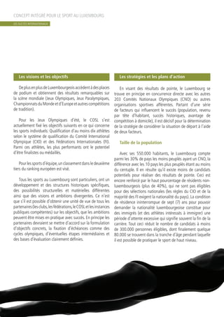Les visions et les objectifs
DeplusenplusdeLuxembourgeoisaccèdentàdesplaces
de podium et obtiennent des résultats remarquables sur
la scène mondiale (Jeux Olympiques, Jeux Paralympiques,
ChampionnatsduMondeetd’Europeetautrescompétitions
de tradition).
Pour les Jeux Olympiques d’été, le COSL s’est
actuellement fixé les objectifs suivants en ce qui concerne
les sports individuels: Qualification d’au moins dix athlètes
selon le système de qualification du Comité International
Olympique (CIO) et des Fédérations Internationales (FI).
Parmi ces athlètes, les plus performants ont le potentiel
d’être finalistes ou médaillés.
Pourlessportsd’équipe,unclassementdansledeuxième
tiers du ranking européen est visé.
Tous les sports au Luxembourg sont particuliers, ont un
développement et des structures historiques spécifiques,
des possibilités structurelles et matérielles différentes
ainsi que des visions et ambitions divergentes. Ce n’est
que s’il est possible d’obtenir une unité de vue de tous les
partenaires(lesclubs,lesfédérations,leCOSLetlesinstances
publiques compétentes) sur les objectifs, que les ambitions
peuvent être mises en pratique avec succès. En principe les
partenaires devraient se mettre d’accord sur la formulation
d’objectifs concrets, la fixation d’échéances comme des
cycles olympiques, d’éventuelles étapes intermédiaires et
des bases d’évaluation clairement définies.
Les stratégies et les plans d’action
En visant des résultats de pointe, le Luxembourg se
trouve en principe en concurrence directe avec les autres
203 Comités Nationaux Olympiques (CNO) ou autres
organisations sportives afférentes. Partant d’une série
de facteurs qui influencent le succès (population, revenu
par tête d’habitant, succès historiques, avantage de
compétition à domicile), il est décisif pour la détermination
de la stratégie de considérer la situation de départ à l’aide
de deux facteurs.
Taille de la population
Avec ses 550.000 habitants, le Luxembourg compte
parmi les 30% de pays les moins peuplés ayant un CNO, la
différence avec les 10 pays les plus peuplés étant au moins
du centuple. Il en résulte qu’il existe moins de candidats
potentiels pour réaliser des résultats de pointe. Ceci est
encore renforcé par le haut pourcentage de résidents non-
luxembourgeois (plus de 40%), qui ne sont pas éligibles
pour des sélections nationales (les règles du CIO et de la
majorité des FI exigent la nationalité du pays). La condition
de résidence ininterrompue de sept (7) ans pour pouvoir
demander la nationalité luxembourgeoise constitue pour
des immigrés (et des athlètes intéressés à immigrer) une
période d’attente excessive qui signifie souvent la fin de la
carrière. Tout ceci réduit le nombre de candidats à moins
de 300.000 personnes éligibles, dont finalement quelque
80.000 se trouvent dans la tranche d’âge pendant laquelle
il est possible de pratiquer le sport de haut niveau.
CONCEPT INTÉGRÉ POUR LE SPORT AU LUXEMBOURG
LES SUCCÈS INTERNATIONAUX
 
