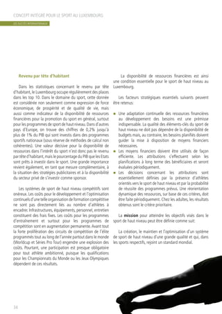 Revenu par tête d’habitant
Dans les statistiques concernant le revenu par tête
d’habitant, le Luxembourg occupe régulièrement des places
dans les top 10. Dans le domaine du sport, cette donnée
est considérée non seulement comme expression de force
économique, de prospérité et de qualité de vie, mais
aussi comme indicateur de la disponibilité de ressources
financières pour la promotion du sport en général, surtout
pour les programmes de sport de haut niveau.Dans d’autres
pays d’Europe, on trouve des chiffres de 0,2% jusqu’à
plus de 1% du PIB qui sont investis dans des programmes
sportifs nationaux (sous réserve de méthodes de calcul non
cohérentes). Une valeur décisive pour la disponibilité de
ressources dans l’intérêt du sport n’est donc pas le revenu
par tête d’habitant,mais le pourcentage du PIB que les Etats
sont prêts à investir dans le sport. Une grande importance
revient également, en tant que mesure complémentaire, à
la situation des stratégies publicitaires et à la disponibilité
du secteur privé de s’investir comme sponsor.
Les systèmes de sport de haut niveau compétitifs sont
onéreux. Les coûts pour le développement et l’optimisation
continuelsd’unetelleorganisationdeformationcompétitive
ne sont pas directement liés au nombre d’athlètes à
encadrer. Infrastructures, équipements, personnel, entretien
constituent des frais fixes. Les coûts pour les programmes
d’entraînement et surtout pour les programmes de
compétition sont en augmentation permanente.Avant tout
la forte prolifération des circuits de compétition de l’élite
programmés tout au long de l’année partout dans le monde
(Worldcup et Séries Pro Tour) engendre une explosion des
coûts. Pourtant, une participation est presque obligatoire
pour tout athlète ambitionné, puisque les qualifications
pour les Championnats du Monde ou les Jeux Olympiques
dépendent de ces résultats.
La disponibilité de ressources financières est ainsi
une condition essentielle pour le sport de haut niveau au
Luxembourg.
Les facteurs stratégiques essentiels suivants peuvent
être retenus:
n	 Une adaptation continuelle des ressources financières
au développement des besoins est une prémisse
indispensable. La qualité des éléments-clés du sport de
haut niveau ne doit pas dépendre de la disponibilité de
budgets mais, au contraire, les besoins planifiés doivent
guider la mise à disposition de moyens financiers
nécessaires.
n	 Les moyens financiers doivent être utilisés de façon
efficiente. Les attributions s’effectuent selon les
planifications à long terme des bénéficiaires et seront
évaluées périodiquement.
n	 Les décisions concernant les attributions sont
essentiellement définies par la présence d’athlètes
orientés vers le sport de haut niveau et par la probabilité
de réussite des programmes prévus. Une réorientation
dynamique des ressources, sur base de ces critères, doit
être faite périodiquement. Chez les adultes, les résultats
obtenus sont le critère prioritaire.
La mission pour atteindre les objectifs visés dans le
sport de haut niveau peut être définie comme suit:
La création, le maintien et l’optimisation d’un système
de sport de haut niveau d’une grande qualité et qui, dans
les sports respectifs, rejoint un standard mondial.
CONCEPT INTÉGRÉ POUR LE SPORT AU LUXEMBOURG
34
LES SUCCÈS INTERNATIONAUX
 