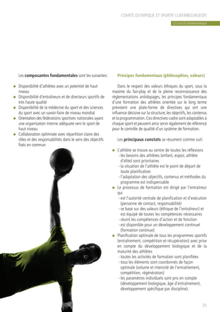 COMITÉ OLYMPIQUE ET SPORTIF LUXEMBOURGEOIS
Les composantes fondamentales sont les suivantes:
n	 Disponibilité d’athlètes avec un potentiel de haut
niveau
n	 Disponibilité d’entraîneurs et de directeurs sportifs de
très haute qualité
n	 Disponibilité de la médecine du sport et des sciences
du sport avec un savoir-faire de niveau mondial
n	 Orientation des fédérations sportives nationales ayant
une organisation interne adéquate vers le sport de
haut niveau
n	 Collaboration optimisée avec répartition claire des
rôles et des responsabilités dans le sens des objectifs
fixés en commun
Principes fondamentaux (philosophies, valeurs)
	
Dans le respect des valeurs éthiques du sport, sous la
maxime du fair-play et de la pleine reconnaissance des
règlementations antidopages, les principes fondamentaux
d’une formation des athlètes orientée sur le long terme
prévoient une plate-forme de directives qui ont une
influence décisive sur la structure, les objectifs, les contenus
et la programmation.Ces directives-cadre sont adaptables à
chaque sport et peuvent ainsi servir également de référence
pour le contrôle de qualité d’un système de formation.
Les principaux constats se résument comme suit:
n	 L’athlète se trouve au centre de toutes les réflexions
-	les besoins des athlètes (enfant, espoir, athlète
d’élite) sont prioritaires
-	la situation de l’athlète est le point de départ de
toute planification
-	l’adaptation des objectifs, contenus et méthodes du
programme est indispensable
n	 Le processus de formation est dirigé par l’entraîneur
qui
-	est l’autorité centrale de planification et d’exécution
(personne de contact, responsabilité)
-	se base sur des valeurs (éthique de l’entraîneur) et
est équipé de toutes les compétences nécessaires
-	réunit les compétences d’action et de fonction
-	est disponible pour un développement continuel
(formation continue)
n	 Planification optimale de tous les programmes sportifs
(entraînement, compétition et récupération) avec prise
en compte du développement biologique et de la
maturité des athlètes
-	toutes les activités de formation sont planifiées
-	tous les éléments sont coordonnés de façon
optimale (volume et intensité de l’entraînement,
compétition, régénération)
-	les paramètres individuels sont pris en compte
(développement biologique, âge d’entraînement,
développement spécifique par discipline).
35
LES SUCCÈS INTERNATIONAUX
 