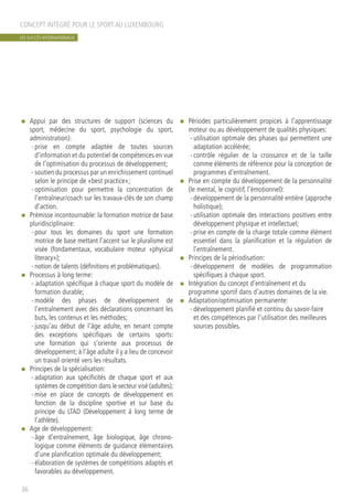 n	 Appui par des structures de support (sciences du
sport, médecine du sport, psychologie du sport,
administration):
-	prise en compte adaptée de toutes sources
d’information et du potentiel de compétences en vue
de l’optimisation du processus de développement;
-	soutien du processus par un enrichissement continuel
selon le principe de «best practice»;
-	optimisation pour permettre la concentration de
l’entraîneur/coach sur les travaux-clés de son champ
d’action.
n	 Prémisse incontournable: la formation motrice de base
pluridisciplinaire:
-	pour tous les domaines du sport une formation
motrice de base mettant l’accent sur le pluralisme est
visée (fondamentaux, vocabulaire moteur «physical
literacy»);
-	notion de talents (définitions et problématiques).
n	 Processus à long terme:
- adaptation spécifique à chaque sport du modèle de
formation durable;
-	modèle des phases de développement de
l’entraînement avec des déclarations concernant les
buts, les contenus et les méthodes;
-	jusqu’au début de l’âge adulte, en tenant compte
des exceptions spécifiques de certains sports:
une formation qui s’oriente aux processus de
développement; à l’âge adulte il y a lieu de concevoir
un travail orienté vers les résultats.
n	 Principes de la spécialisation:
-	adaptation aux spécificités de chaque sport et aux
systèmes de compétition dans le secteur visé (adultes);
-	mise en place de concepts de développement en
fonction de la discipline sportive et sur base du
principe du LTAD (Développement à long terme de
l’athlète).
n	 Age de développement:
-	âge d’entraînement, âge biologique, âge chrono-
logique comme éléments de guidance élémentaires
d’une planification optimale du développement;
-	élaboration de systèmes de compétitions adaptés et
favorables au développement.
n	 Périodes particulièrement propices à l’apprentissage
moteur ou au développement de qualités physiques:
-	utilisation optimale des phases qui permettent une
adaptation accélérée;
-	contrôle régulier de la croissance et de la taille
comme éléments de référence pour la conception de
programmes d’entraînement.
n	 Prise en compte du développement de la personnalité
(le mental, le cognitif, l’émotionnel):
-	développement de la personnalité entière (approche
holistique);
-	utilisation optimale des interactions positives entre
développement physique et intellectuel;
-	prise en compte de la charge totale comme élément
essentiel dans la planification et la régulation de
l’entraînement.
n	 Principes de la périodisation:
-	développement de modèles de programmation
spécifiques à chaque sport.
n	 Intégration du concept d’entraînement et du
programme sportif dans d’autres domaines de la vie.
n	 Adaptation/optimisation permanente:
-	développement planifié et continu du savoir-faire
et des compétences par l’utilisation des meilleures
sources possibles.
CONCEPT INTÉGRÉ POUR LE SPORT AU LUXEMBOURG
36
LES SUCCÈS INTERNATIONAUX
 