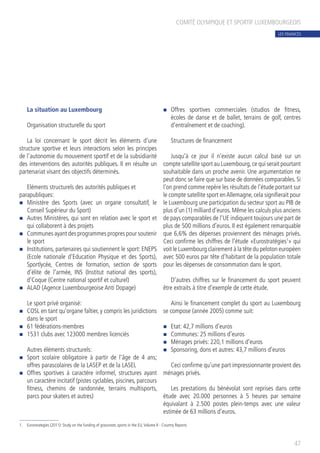 La situation au Luxembourg
Organisation structurelle du sport
La loi concernant le sport décrit les éléments d’une
structure sportive et leurs interactions selon les principes
de l’autonomie du mouvement sportif et de la subsidiarité
des interventions des autorités publiques. Il en résulte un
partenariat visant des objectifs déterminés.
Eléments structurels des autorités publiques et
parapubliques:
n	 Ministère des Sports (avec un organe consultatif, le
Conseil Supérieur du Sport)
n	 Autres Ministères, qui sont en relation avec le sport et
qui collaborent à des projets
n	 Communes ayant des programmes propres pour soutenir
le sport
n	 Institutions, partenaires qui soutiennent le sport: ENEPS
(Ecole nationale d’Education Physique et des Sports),
Sportlycée, Centres de formation, section de sports
d’élite de l’armée, INS (Institut national des sports),
d’Coque (Centre national sportif et culturel)
n	 ALAD (Agence Luxembourgeoise Anti Dopage)
Le sport privé organisé:
n	 COSL en tant qu’organe faîtier, y compris les juridictions
dans le sport
n	 61 fédérations-membres
n	 1531 clubs avec 123000 membres licenciés
Autres éléments structurels:
n	 Sport scolaire obligatoire à partir de l’âge de 4 ans;
offres parascolaires de la LASEP et de la LASEL
n	 Offres sportives à caractère informel, structures ayant
un caractère incitatif (pistes cyclables, piscines, parcours
fitness, chemins de randonnée, terrains multisports,
parcs pour skaters et autres)
n	 Offres sportives commerciales (studios de fitness,
écoles de danse et de ballet, terrains de golf, centres
d’entraînement et de coaching).
Structures de financement
Jusqu’à ce jour il n’existe aucun calcul basé sur un
compte satellite sport au Luxembourg,ce qui serait pourtant
souhaitable dans un proche avenir. Une argumentation ne
peut donc se faire que sur base de données comparables. Si
l’on prend comme repère les résultats de l’étude portant sur
le compte satellite sport enAllemagne, cela signifierait pour
le Luxembourg une participation du secteur sport au PIB de
plus d’un (1) milliard d’euros. Même les calculs plus anciens
de pays comparables de l’UE indiquent toujours une part de
plus de 500 millions d’euros. Il est également remarquable
que 6,6% des dépenses proviennent des ménages privés.
Ceci confirme les chiffres de l’étude «Eurostratégies1
» qui
voit le Luxembourg clairement à la tête du peloton européen
avec 500 euros par tête d’habitant de la population totale
pour les dépenses de consommation dans le sport.
D’autres chiffres sur le financement du sport peuvent
être extraits à titre d’exemple de cette étude.
Ainsi le financement complet du sport au Luxembourg
se compose (année 2005) comme suit:
n	 Etat: 42,7 millions d’euros
n	 Communes: 25 millions d’euros
n	 Ménages privés: 220,1 millions d’euros
n	 Sponsoring, dons et autres: 43,7 millions d’euros
Ceci confirme qu’une part impressionnante provient des
ménages privés.
Les prestations du bénévolat sont reprises dans cette
étude avec 20.000 personnes à 5 heures par semaine
équivalant à 2.500 postes plein-temps avec une valeur
estimée de 63 millions d’euros.
COMITÉ OLYMPIQUE ET SPORTIF LUXEMBOURGEOIS
47
1. 	 Eurostrategies (2011): Study on the funding of grassroots sports in the EU,Volume II - Country Reports
LES FINANCES
 