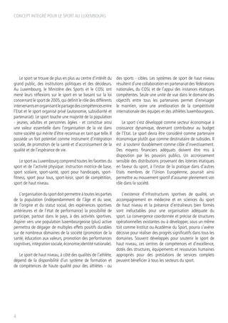 CONCEPT INTÉGRÉ POUR LE SPORT AU LUXEMBOURG
4
Le sport se trouve de plus en plus au centre d’intérêt du
grand public, des institutions politiques et des décideurs.
Au Luxembourg, le Ministère des Sports et le COSL ont
mené leurs réflexions sur le sport en se basant sur la loi
concernant le sport de 2005,qui définit le rôle des différents
intervenantsenorganisantlepartagedescompétencesentre
l’Etat et le sport organisé privé (autonomie, subsidiarité et
partenariat). Le sport touche une majorité de la population
- jeunes, adultes et personnes âgées - et constitue ainsi
une valeur essentielle dans l’organisation de la vie dans
notre société qui mérite d’être reconnue en tant que telle. Il
possède un fort potentiel comme instrument d’intégration
sociale, de promotion de la santé et d’accroissement de la
qualité et de l’espérance de vie.
Le sport au Luxembourg comprend toutes les facettes du
sport et de l’activité physique: instruction motrice de base,
sport scolaire, sport-santé, sport pour handicapés, sport-
fitness, sport pour tous, sport-loisir, sport de compétition,
sport de haut niveau.
L’organisation du sport doit permettre à toutes les parties
de la population (indépendamment de l’âge et du sexe,
de l’origine et du statut social, des expériences sportives
antérieures et de l’état de performance) la possibilité de
participer, partout dans le pays, à des activités sportives.
Aspirer vers une population luxembourgeoise (plus) active
permettra de dégager de multiples effets positifs durables
sur de nombreux domaines de la société (promotion de la
santé, éducation aux valeurs, promotion des performances
cognitives,intégration sociale,économie,identité nationale).
Le sport de haut niveau, à côté des qualités de l’athlète,
dépend de la disponibilité d’un système de formation et
de compétences de haute qualité pour des athlètes - ou
des sports - cibles. Les systèmes de sport de haut niveau
résultent d’une collaboration en partenariat des fédérations
nationales, du COSL et de l’appui des instances étatiques
compétentes. Seule une unité de vue dans le domaine des
objectifs entre tous les partenaires permet d’envisager
le maintien, voire une amélioration de la compétitivité
internationale des équipes et des athlètes luxembourgeois.
Le sport s’est développé comme secteur économique à
croissance dynamique, devenant contributeur au budget
de l’Etat. Le sport devra être considéré comme partenaire
économique plutôt que comme destinataire de subsides. Il
est à soutenir durablement comme cible d’investissement.
Des moyens financiers adéquats doivent être mis à
disposition par les pouvoirs publics. Un accroissement
sensible des distributions provenant des loteries étatiques
en faveur du sport, à l’instar de la pratique dans d’autres
Etats membres de l’Union Européenne, pourrait ainsi
permettre au mouvement sportif d’assumer pleinement son
rôle dans la société.
L’existence d’infrastructures sportives de qualité, un
accompagnement en médecine et en sciences du sport
de haut niveau et la présence d’entraîneurs bien formés
sont inéluctables pour une organisation adéquate du
sport. La convergence coordonnée et précise de structures
opérationnelles existantes ou à développer, sous un même
toit comme Institut ou Académie du Sport, pourra s’avérer
décisive pour réaliser des progrès significatifs dans tous les
domaines. Souvent développés pour soutenir le sport de
haut niveau, ces centres de compétences et d’excellence,
dotés des structures, équipements et ressources humaines
appropriés pour des prestations de services complets
peuvent bénéficier à tous les secteurs du sport.
 