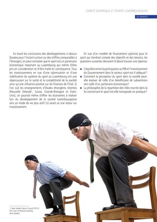 En tirant les conclusions des développements ci-dessus
(basées pour l’instant surtout sur des chiffres comparables à
l’étranger), on peut constater que le sport est un partenaire
économique important au Luxembourg qui mérite d’être
pris en considération et d’être traité en conséquence. Tous
les investissements en vue d’une optimisation et d’une
stabilisation du système du sport au Luxembourg ont une
répercussion sur la santé et la compétitivité de la société
ainsi qu’une influence positive sur les finances de l’Etat. Si
l’on suit les enseignements d’études étrangères récentes
(Nouvelle Zélande1
, Suisse, Grande-Bretagne et Etats-
Unis), on pourrait même chiffrer les économies à réaliser
lors du développement de la société luxembourgeoise
vers un mode de vie plus actif. Ce serait un vrai retour sur
investissement.
En vue d’un modèle de financement optimisé pour le
sport qui tiendrait compte des objectifs et des besoins, les
questions suivantes devraient d’abord trouver une réponse:
n	 L’équilibreentrelaparticipationauPIBetl’investissement
du Gouvernement dans le secteur sport est-il adéquat?
n	 Comment la perception du sport dans la société peut-
elle évoluer de celle d’un bénéficiaire de subventions
vers celle d’un partenaire économique?
n	 La philosophie de la répartition des rôles inscrite dans la
loi concernant le sport est-elle transposée en pratique?
COMITÉ OLYMPIQUE ET SPORTIF LUXEMBOURGEOIS
1. New Zealand Sports Council (2013):
The Costs of Physical Inactivity,
New Zealand
LES FINANCES
 