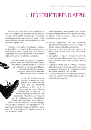 7. LES STRUCTURES D’APPUI
Les conditions-cadre et les structures d’appui ne font
pas partie intégrante des différentes activités sportives,
mais elles définissent de façon déterminante s’il existe des
possibilités de pratique pour des activités choisies et elles
ont une influence essentielle sur leur qualité et donc sur la
réussite des objectifs visés.
L’existence et la qualité d’infrastructures sportives,
la disponibilité et la qualité de l’accompagnement en
médecine et en sciences du sport ainsi que la formation
adéquate des entraîneurs déterminent le «climat du sport»
et par conséquent la motivation des participants.
Les infrastructures sont construites et gérées par
différents acteurs (Etat, communes, écoles, clubs); la
recherche en médecine du sport et en sciences du
sport se fait dans les universités et les hôpitaux,
alors que la formation des entraîneurs/
enseignants d’éducation physique se fait
selon différentes voies de formation.
A côté de l’existence de ces
structures, un élément de qualité
essentiel d’un système de sport
réside dans leur convergence
coordonnée. A cette fin, il est
indispensable de réunir différentes
institutions sous un même toit. Des
références de réussite se retrouvent parmi
des institutions indépendantes qui fonctionnent
sous des appellations comme «National Sports
Institute»,«Académiedusport»,«Highperformance
center» ou encore «Olympiastützpunkt». Développés
très souvent pour soutenir le sport de compétition et de
haut niveau, ces instituts fonctionnent également comme
centres de compétences pour des questions provenant de
tous les secteurs du sport.
Même si les objectifs, les équipements et les modèles
de financement diffèrent les uns des autres dans les détails,
les éléments structurels suivants se retrouvent, à degré
variable, dans tous ces instituts:
n	 Direction indépendante avec des compétences
opérationnelles (engagement quant aux stratégies et
objectifs fixés par le conseil d’administration)
n	 Budget de fonctionnement autonome, contingent de
postes assuré, mainmise directe sur les infrastructures
nécessaires
n	 Regroupement de tous les services des différents
secteurs/domaines (infrastructures, médecine du sport,
sciences du sport, support pour formations) sous un
même toit
n	 Collaboration étroite avec les instituts de recherche
spécialisésnationauxetinterrégionaux.Effortsinnovants
propres pour l’optimisation de l’entraînement et de la
performance, garantie du «best practice»
n	 Collaboration étroite avec les fédérations sportives et
transfert du savoir en matière de formation, de sport à
l’école et de sport pour tous.
COMITÉ OLYMPIQUE ET SPORTIF LUXEMBOURGEOIS
53
 