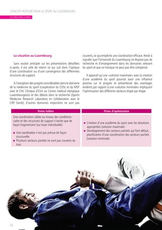La situation au Luxembourg
Sans vouloir anticiper sur les présentations détaillées
ci-après, il est utile de retenir ce qui suit dans l’optique
d’une coordination ou d’une convergence des différentes
structures de support.
A l’exception des progrès considérables dans le domaine
de la médecine du sport (coopération du COSL et du MSP
avec le CHL Clinique d’Eich au Centre médical olympique
Luxembourgeois) et des débuts dans la recherche (Sports
Medecine Research Laboratory en collaboration avec le
CRP Santé), d’autres domaines importants ne sont pas
couverts, ce qui empêche une coordination efficace. Reste à
signaler que l’Université du Luxembourg ne dispose pas de
recherche et d’enseignement dans les domaines relevant
du sport et que ce manque ne peut pas être compensé.
Il apparaît qu’une «solution maximale» avec la création
d’une académie du sport pourrait avoir une influence
positive sur le progrès et présenterait des avantages
évidents par rapport à une «solution minimale» impliquant
l’optimisation des différents secteurs étape par étape.
CONCEPT INTÉGRÉ POUR LE SPORT AU LUXEMBOURG
54
Points faibles Pistes d’optimisation
Une coordination ciblée au niveau des conditions-
cadre et des structures de support n’existe que de
façon fragmentaire (sur base individuelle):
n	 Une coordination n’est pas prévue de façon
structurelle
n	 Plusieurs secteurs partiels ne sont pas couverts du
tout
n	 Création d’une académie du sport avec les dotations
appropriées (solution maximale)
n	 Développement des secteurs partiels qui font défaut,
planification d’une coordination des secteurs partiels
(solution minimale)
LES STRUCTURES D’APPUI
 