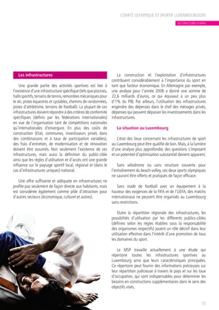 Les infrastructures
Une grande partie des activités sportives est liée à
l’existence d’une infrastructure spécifique (tels que piscines,
halls sportifs,terrains de tennis,remontées mécaniques pour
le ski, pistes équestres et cyclables, chemins de randonnées,
pistes d’athlétisme, terrains de football). La plupart de ces
infrastructures doivent répondre à des critères de conformité
spécifiques (définis par les fédérations internationales)
en vue de l’organisation tant de compétitions nationales
qu’internationales d’envergure. En plus des coûts de
construction (Etat, communes, investisseurs privés dans
des combinaisons et à taux de participation variables),
des frais d’entretien, de modernisation et de rénovation
doivent être assumés. Non seulement l’existence de ces
infrastructures, mais aussi la définition du public-cible
ainsi que les règles d’utilisation et d’accès ont une grande
influence sur le paysage sportif local, régional et (dans le
cas d’infrastructures uniques) national.
Une offre suffisante et adéquate en infrastructures ne
profite pas seulement de façon directe aux habitants, mais
est considérée également comme pôle d’attraction pour
d’autres secteurs (économique, culturel et autres).
La construction et l’exploitation d’infrastructures
contribuent considérablement à l’importance du sport en
tant que facteur économique. En Allemagne par exemple,
une analyse pour l’année 2008 a donné une somme de
22,6 milliards d’euros, ce qui équivaut à un peu plus
d’1% du PIB. Par ailleurs, l’utilisation des infrastructures
engendre des dépenses dans le chef des ménages privés,
dépenses qui peuvent dépasser les investissements dans les
infrastructures.
La situation au Luxembourg
L’état des lieux concernant les infrastructures de sport
au Luxembourg peut être qualifié de bon. Mais, à la lumière
d’une analyse plus approfondie, des questions s’imposent
et un potentiel d’optimisation substantiel devient apparent.
Sans vélodrome ou sans structure couverte pour
l’entraînement du beach-volley, ces deux sports olympiques
ne sauront être offerts et pratiqués de façon efficace.
Sans stade de football avec un équipement à la
hauteur des exigences de la FIFA et de l’UEFA, des matchs
internationaux ne peuvent être organisés au Luxembourg
sans restrictions.
Outre la répartition régionale des infrastructures, les
possibilités d’utilisation par les différents publics-cibles
(définies selon les règles établies sous la responsabilité
des organismes respectifs) jouent un rôle décisif dans leur
utilisation effective dans l’intérêt d’une promotion de tous
les domaines du sport.
Le MSP travaille actuellement à une étude qui
répertorie toutes les infrastructures sportives au
Luxembourg ainsi que leurs caractéristiques principales.
Ce répertoire peut fournir des informations précieuses sur
leur répartition judicieuse à travers le pays et sur les taux
d’occupation, qui sont indispensables pour déterminer les
besoins en constructions supplémentaires dans le sens des
objectifs visés.
COMITÉ OLYMPIQUE ET SPORTIF LUXEMBOURGEOIS
55
LES STRUCTURES D’APPUI
 