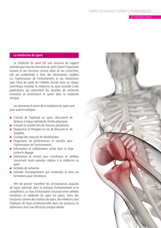 La médecine du sport
La médecine du sport est une structure de support
centrale pour tous les domaines du sport.Ayant l’organisme
humain et ses fonctions comme objet de ses recherches,
elle est prédestinée à faire des déclarations valables
sur l’optimisation de l’entraînement et ses interactions
avec l’état de santé de l’athlète. Ancrée dans un réseau
scientifique mondial, la médecine du sport procède à des
publications qui présentent les résultats de recherche
innovants et enrichissent le savoir dans la médecine
clinique.
Les domaines d’action de la médecine du sport sont
pour autant multiples:
n	 Constat de l’aptitude au sport, découverte de
facteurs à risque individuels, limites physiques
n	 Conseils et soutien lors de mesures préventives
n	 Diagnostics et thérapies en cas de blessures et de
maladies
n	 Guidage des mesures de réhabilitation
n	 Diagnostics de performances et conseils pour
l’optimisation de l’entraînement
n	 Information et collaboration active dans la lutte
contre le dopage
n	 Information et conseil pour entraîneurs et athlètes
concernant toute question relative à la médecine du
sport
n	 Activités de recherche
n	 Activités d’enseignement aux universités et dans les
formations pour entraîneurs
Afin de pouvoir transférer les connaissances acquises
de façon optimale dans la pratique d’entraînement et la
compétition, un flux d’information structuré entre athlète/
entraîneur et médecine du sport est prévu. Dans des
structures comme des instituts de sport, des médecins sont
impliqués de façon professionnelle dans ces processus et
obtiennent ainsi une efficacité pratique élevée.
COMITÉ OLYMPIQUE ET SPORTIF LUXEMBOURGEOIS
LES STRUCTURES D’APPUI
 