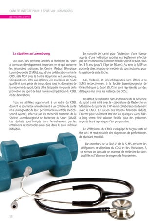 La situation au Luxembourg
Au cours des dernières années la médecine du sport
a connu un développement important en ce qui concerne
les retombées pratiques. Le Centre Médical Olympique
Luxembourgeois (CMOL), issu d’une collaboration entre le
COSL et le MSP avec le Centre Hospitalier de Luxembourg,
Clinique d’Eich, offre aux athlètes une assistance de haute
qualité et sans perte de temps dans tous les domaines de
la médecine du sport. Cette offre fait partie intégrante de la
promotion du sport de haut niveau (compétition) du COSL
et des fédérations.
Tous les athlètes appartenant à un cadre du COSL
doivent se soumettre annuellement à un contrôle de santé
et à un diagnostic de leurs performances (contrôle médico-
sportif avancé), effectué par les médecins membres de la
Société Luxembourgeoise de Médecine du Sport (SLMS).
Les résultats sont intégrés dans l’entraînement par les
entraîneurs responsables ainsi que dans le suivi médical
individuel.
Le contrôle de santé pour l’obtention d’une licence
auprès d’une fédération sportive est également effectué
par de tels médecins (contrôle médico-sportif de base, tous
les 3-5 ans, jusqu’à l’âge de 50 ans). Au sein du MSP un
poste de direction pour un médecin du sport est prévu pour
la gestion de cette tâche.
Ces médecins et kinésithérapeutes sont affiliés à la
SLMS respectivement à la Société Luxembourgeoise de
Kinésithérapie du Sport (SLKS) et sont représentés par des
délégués élus dans les instances du COSL.
Un début de recherche dans le domaine de la médecine
du sport a été initié avec le «Laboratoire de Recherche en
Médecine du sport» du CRP-Santé collaborant étroitement
avec le CMOL. En raison des moyens financiers réduits,
l’accent peut seulement être mis sur quelques sujets, fixés
à long terme. Une solution flexible pour des problèmes
urgents liés à la pratique n’est pas possible.
Le «Vëloslabo» du CMOL est équipé de façon «state of
the art» et rend possible des diagnostics de performances
de standard mondial.
Des membres de la SLKS et de la SLMS assistent les
délégations et sélections du COSL et des fédérations. A
ce niveau on constate un manque de médecins du sport
qualifiés et l’absence de moyens de financement.
CONCEPT INTÉGRÉ POUR LE SPORT AU LUXEMBOURG
58
LES STRUCTURES D’APPUI
 