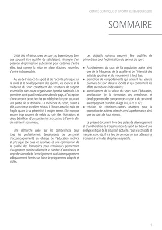 COMITÉ OLYMPIQUE ET SPORTIF LUXEMBOURGEOIS
5
SOMMAIRE
L’état des infrastructures de sport au Luxembourg, bien
que pouvant être qualifié de satisfaisant, témoigne d’un
potentiel d’optimisation substantiel pour certaines d’entre
elles, tout comme la mise en place d’autres, nouvelles,
s’avère indispensable.
Au vu de l’impact du sport et de l’activité physique sur
la santé et le développement des sportifs, les sciences et la
médecine du sport constituent des structures de support
essentielles dans toute organisation sportive nationale. Les
premières sont quasi inexistantes dans le pays,à l’exception
d’une amorce de recherche en médecine du sport couvrant
une partie de ce domaine. La médecine du sport, quant à
elle, a atteint un excellent niveau à l’heure actuelle, mais est
fragile quant à sa pérennité à moyen terme. Elle manque
encore trop souvent de relais au sein des fédérations et
devra bénéficier d’un soutien fort et continu à l’avenir afin
de maintenir son niveau.
Une démarche axée sur les compétences pour
tous les professionnels (enseignants ou personnel
d’accompagnement) en charge de l’éducation motrice
et physique (de base et sportive) et une optimisation de
la qualité des formations pour entraîneurs permettront
d’augmenter considérablement le nombre d’entraîneurs et
de professionnels de l’enseignement ou d’accompagnement
adéquatement formés sur base de programmes adaptés et
ciblés.
Les objectifs suivants peuvent être qualifiés de
primordiaux pour l’optimisation du secteur du sport:
n	 Accroissement du taux de la population active ainsi
que de la fréquence, de la qualité et de l’intensité des
activités sportives et du mouvement à tout âge;
n	 promotion de comportements qui ancrent les valeurs
positives du sport dans la société et qui combattent les
effets secondaires indésirables;
n	 accroissement de la valeur du sport dans l’éducation,
amélioration de la formation des entraîneurs et
développement des compétences « sport » du personnel
accompagnant (tranches d’âge 0-6, 6-9, 9-12);
n	 création de conditions-cadres adaptées pour la
promotion des talents orientés vers la performance ainsi
que du sport de haut niveau.
Le présent document livre des pistes de développement
et d’amélioration de l’organisation du sport sur base d’une
analyse critique de la situation actuelle. Pour les constats et
mesures concrets, il y a lieu de se reporter aux tableaux se
trouvant à la fin des chapitres respectifs.
 