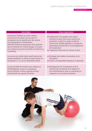 COMITÉ OLYMPIQUE ET SPORTIF LUXEMBOURGEOIS
59
Points faibles Pistes d’optimisation
Financement insuffisant du secteur médical
en provenance de moyens issus du sport. En
conséquence peu de capacités pour des mesures
d’accompagnement à l’entraînement.
Difficultés extrêmes de financement de la recherche
dans les domaines de l’activité physique et du sport
qui ne figurent pas parmi les priorités de recherche au
Luxembourg.
n	 Etablissement d’un équilibre entre moyens
provenant du sport et de sources externes qui
permettrait, au-delà d’un simple contrôle de
santé annuel, d’établir également un programme
systématique de prévention et d’accompagnement
de l’entraînement
n	 Coopération étroite avec les sciences du sport
Les services du contrôle médico-sportif avancé sont
prestés partiellement en dehors du travail normal. En
conséquence il n’y a qu’une disponibilité réduite.
n	 Développer des modèles de prestations et de
financement
n	 Garantir une disponibilité répondant à la demande
Aucune possibilité de formation pour médecins et
kinésithérapeutes du sport au Luxembourg.
Aucune formation continue organisée de façon
institutionnelle avec garantie financière.
n	 Développement de l’enseignement et de la
recherche dans le domaine de la médecine et
de la kinésithérapie du sport au Luxembourg en
s’appuyant sur les structures existantes
LES STRUCTURES D’APPUI
 
