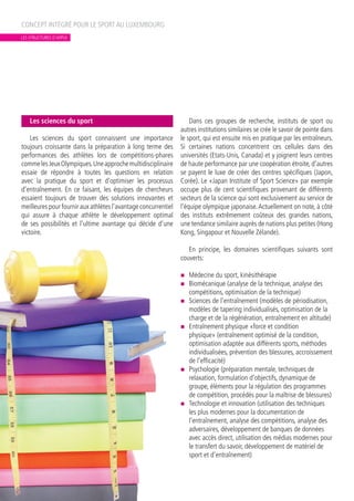 Les sciences du sport
Les sciences du sport connaissent une importance
toujours croissante dans la préparation à long terme des
performances des athlètes lors de compétitions-phares
commelesJeuxOlympiques.Uneapprochemultidisciplinaire
essaie de répondre à toutes les questions en relation
avec la pratique du sport et d’optimiser les processus
d’entraînement. En ce faisant, les équipes de chercheurs
essaient toujours de trouver des solutions innovantes et
meilleurespourfournirauxathlètesl’avantageconcurrentiel
qui assure à chaque athlète le développement optimal
de ses possibilités et l’ultime avantage qui décide d’une
victoire.
Dans ces groupes de recherche, instituts de sport ou
autres institutions similaires se crée le savoir de pointe dans
le sport, qui est ensuite mis en pratique par les entraîneurs.
Si certaines nations concentrent ces cellules dans des
universités (Etats-Unis, Canada) et y joignent leurs centres
de haute performance par une coopération étroite, d’autres
se payent le luxe de créer des centres spécifiques (Japon,
Corée). Le «Japan Institute of Sport Science» par exemple
occupe plus de cent scientifiques provenant de différents
secteurs de la science qui sont exclusivement au service de
l’équipe olympique japonaise.Actuellement on note, à côté
des instituts extrêmement coûteux des grandes nations,
une tendance similaire auprès de nations plus petites (Hong
Kong, Singapour et Nouvelle Zélande).
En principe, les domaines scientifiques suivants sont
couverts:
n	 Médecine du sport, kinésithérapie
n	 Biomécanique (analyse de la technique, analyse des
compétitions, optimisation de la technique)
n	 Sciences de l’entraînement (modèles de périodisation,
modèles de tapering individualisés, optimisation de la
charge et de la régénération, entraînement en altitude)
n	 Entraînement physique «force et condition
physique» (entraînement optimisé de la condition,
optimisation adaptée aux différents sports, méthodes
individualisées, prévention des blessures, accroissement
de l’efficacité)
n	 Psychologie (préparation mentale, techniques de
relaxation, formulation d’objectifs, dynamique de
groupe, éléments pour la régulation des programmes
de compétition, procédés pour la maîtrise de blessures)
n	 Technologie et innovation (utilisation des techniques
les plus modernes pour la documentation de
l’entraînement, analyse des compétitions, analyse des
adversaires, développement de banques de données
avec accès direct, utilisation des médias modernes pour
le transfert du savoir, développement de matériel de
sport et d’entraînement)
CONCEPT INTÉGRÉ POUR LE SPORT AU LUXEMBOURG
LES STRUCTURES D’APPUI
 