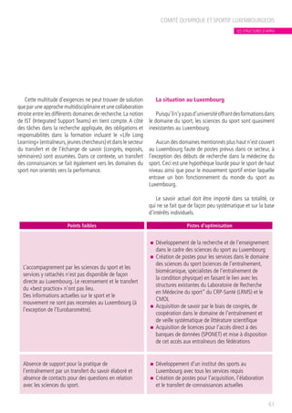 Cette multitude d’exigences ne peut trouver de solution
que par une approche multidisciplinaire et une collaboration
étroite entre les différents domaines de recherche.La notion
de IST (Integrated Support Teams) en tient compte. A côté
des tâches dans la recherche appliquée, des obligations et
responsabilités dans la formation incluant le «Life Long
Learning» (entraîneurs,jeunes chercheurs) et dans le secteur
du transfert et de l’échange de savoir (congrès, exposés,
séminaires) sont assumées. Dans ce contexte, un transfert
des connaissances se fait également vers les domaines du
sport non orientés vers la performance.
La situation au Luxembourg
Puisqu’iln’yapasd’universitéoffrantdesformationsdans
le domaine du sport, les sciences du sport sont quasiment
inexistantes au Luxembourg.
Aucun des domaines mentionnés plus haut n’est couvert
au Luxembourg faute de postes prévus dans ce secteur, à
l’exception des débuts de recherche dans la médecine du
sport. Ceci est une hypothèque lourde pour le sport de haut
niveau ainsi que pour le mouvement sportif entier laquelle
entrave un bon fonctionnement du monde du sport au
Luxembourg.
Le savoir actuel doit être importé dans sa totalité, ce
qui ne se fait que de façon peu systématique et sur la base
d’intérêts individuels.
COMITÉ OLYMPIQUE ET SPORTIF LUXEMBOURGEOIS
61
Points faibles Pistes d’optimisation
L’accompagnement par les sciences du sport et les
services y rattachés n’est pas disponible de façon
directe au Luxembourg. Le recensement et le transfert
du «best practice» n’ont pas lieu.
Des informations actuelles sur le sport et le
mouvement ne sont pas recensées au Luxembourg (à
l’exception de l’Eurobaromètre).
n	 Développement de la recherche et de l’enseignement
dans le cadre des sciences du sport au Luxembourg
n	 Création de postes pour les services dans le domaine
des sciences du sport (sciences de l’entraînement,
biomécanique, spécialistes de l’entraînement de
la condition physique) en faisant le lien avec les
structures existantes du Laboratoire de Recherche
en Médecine du sport” du CRP-Santé (LRMS) et le
CMOL
n	 Acquisition de savoir par le biais de congrès, de
coopération dans le domaine de l’entraînement et
de veille systématique de littérature scientifique
n	 Acquisition de licences pour l’accès direct à des
banques de données (SPONET) et mise à disposition
de cet accès aux entraîneurs des fédérations
Absence de support pour la pratique de
l’entraînement par un transfert du savoir élaboré et
absence de contacts pour des questions en relation
avec les sciences du sport.
n	 Développement d’un institut des sports au
Luxembourg avec tous les services requis
n	 Création de postes pour l’acquisition, l’élaboration
et le transfert de connaissances actuelles
LES STRUCTURES D’APPUI
 