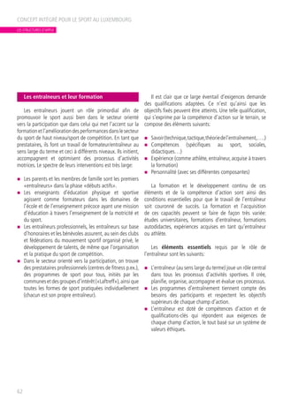 Les entraîneurs et leur formation
Les entraîneurs jouent un rôle primordial afin de
promouvoir le sport aussi bien dans le secteur orienté
vers la participation que dans celui qui met l’accent sur la
formationetl’améliorationdesperformancesdanslesecteur
du sport de haut niveau/sport de compétition. En tant que
prestataires, ils font un travail de formateur/entraîneur au
sens large du terme et ceci à différents niveaux. Ils initient,
accompagnent et optimisent des processus d’activités
motrices. Le spectre de leurs interventions est très large:
n	 Les parents et les membres de famille sont les premiers
«entraîneurs» dans la phase «débuts actifs».
n	 Les enseignants d’éducation physique et sportive
agissent comme formateurs dans les domaines de
l’école et de l’enseignement précoce ayant une mission
d’éducation à travers l’enseignement de la motricité et
du sport.
n	 Les entraîneurs professionnels, les entraîneurs sur base
d’honoraires et les bénévoles assurent, au sein des clubs
et fédérations du mouvement sportif organisé privé, le
développement de talents, de même que l’organisation
et la pratique du sport de compétition.
n	 Dans le secteur orienté vers la participation, on trouve
des prestataires professionnels (centres de fitness p.ex.),
des programmes de sport pour tous, initiés par les
communesetdesgroupesd’intérêt(«Laftreff»),ainsique
toutes les formes de sport pratiquées individuellement
(chacun est son propre entraîneur).
Il est clair que ce large éventail d’exigences demande
des qualifications adaptées. Ce n’est qu’ainsi que les
objectifs fixés peuvent être atteints. Une telle qualification,
qui s’exprime par la compétence d’action sur le terrain, se
compose des éléments suivants:
n	 Savoir(technique,tactique,théoriedel’entraînement,….)
n	 Compétences (spécifiques au sport, sociales,
didactiques…)
n	 Expérience (comme athlète, entraîneur, acquise à travers
la formation)
n	 Personnalité (avec ses différentes composantes)
La formation et le développement continu de ces
éléments et de la compétence d’action sont ainsi des
conditions essentielles pour que le travail de l’entraîneur
soit couronné de succès. La formation et l’acquisition
de ces capacités peuvent se faire de façon très variée:
études universitaires, formations d’entraîneur, formations
autodidactes, expériences acquises en tant qu’entraîneur
ou athlète.
Les éléments essentiels requis par le rôle de
l’entraîneur sont les suivants:
n	 L’entraîneur (au sens large du terme) joue un rôle central
dans tous les processus d’activités sportives. Il crée,
planifie, organise, accompagne et évalue ces processus.
n	 Les programmes d’entraînement tiennent compte des
besoins des participants et respectent les objectifs
supérieurs de chaque champ d’action.
n	 L’entraîneur est doté de compétences d’action et de
qualifications-clés qui répondent aux exigences de
chaque champ d’action, le tout basé sur un système de
valeurs éthiques.
CONCEPT INTÉGRÉ POUR LE SPORT AU LUXEMBOURG
62
LES STRUCTURES D’APPUI
 
