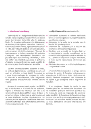 La situation au Luxembourg
Les enseignants de l’enseignement secondaire œuvrant
dans des professions pédagogiques en relation avec le sport
suivent leur formation (universités) selon les exigences
légales. Ces formations ont lieu en principe à l’étranger et
se terminent par des diplômes standardisés. Un concours,
basé sur un classement par rang,règle l’admission au service
de l’Etat. Ce n’est que la partie de curriculum obligatoire,
malheureusement très limitée, dispensée à l’Université du
Luxembourg pour les étudiants se destinant à la profession
d’enseignant dans l’enseignement fondamental, qui
peut être acquise au Luxembourg. Actuellement, il existe
une pléthore de prétendants aux postes de professeurs
d’éducation physique et ils n’ont pas tous la possibilité de
décrocher un poste dans l’enseignement secondaire.
Les offres commerciales comme les centres de fitness,
ne sont pas réglementées au Luxembourg; chacun peut
ouvrir un tel institut en toute légalité. En pratique on
y trouve du personnel ayant des formations très variées.
Ce secteur est en voie d’expansion, l’offre s’élargit et des
offres spécialisées avec des formations afférentes viennent
s’ajouter.
Au niveau du mouvement sportif organisé, c’est l’ENEPS
qui, en collaboration et en accord avec les fédérations,
organise la formation des entraîneurs (voir aussi la loi
concernant le sport). Depuis 2010 un groupe de travail a
préparé une réforme fondamentale de cette formation qui
se trouve actuellement en phase d’implémentation. Une
formation pour des experts de l’ENEPS et des fédérations
assumant des fonctions dans la formation des entraîneurs
s’est terminée en septembre 2013.
Les objectifs essentiels suivants sont visés:
n	 Accroissement substantiel du nombre d’entraîneurs
formés au Luxembourg à l’aide de programmes adaptés
aux différentes exigences
n	 Optimisation de la qualité de la formation dans le
domaine des aptitudes pratiques
n	 Amélioration de l’accessibilité par la réduction des
exigences de connaissances linguistiques
n	 Orientation vers un modèle de formation basé sur
les compétences (et non plus essentiellement sur les
connaissances). L’alignement au cadre de références de
l’ICCE permet une comparaison sur le plan international,
de même qu’une reconnaissance internationale des
diplômes
n	 Orientation des contenus au modèle du développement
à long terme de l’athlète
A l’avenir les fédérations sportives, en tant que preneurs
principaux des services de formation, vont accompagner,
ensemble avec le COSL et en étroite collaboration avec
l’ENEPS, d’éventuels changements dans l’orientation et
les objectifs et, par conséquent, dans les programmes de
formation.
Si un changement durable du monde du sport
luxembourgeois vers une société active doit aboutir, cela
ne peut se faire qu’à l’aide d’entraîneurs qualifiés à tous
les niveaux. La société est responsable des conditions-
cadre: possibilités de formation et de formation continue,
infrastructures pour la pratique des programmes sportifs,
conditions-cadre motivantes pour les activités d’entraîneur
au niveau professionnel, sur base d’honoraires et à titre
bénévole.
COMITÉ OLYMPIQUE ET SPORTIF LUXEMBOURGEOIS
65
LES STRUCTURES D’APPUI
 