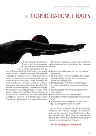 8. CONSIDÉRATIONS FINALES
COMITÉ OLYMPIQUE ET SPORTIF LUXEMBOURGEOIS
69
Il a été clairement démontré que
le sport et ses instruments peuvent
avoir des effets positifs remarquables
pour la société. Actuellement, avec un
recul de la disponibilité pour le bénévolat et une qualité
décroissante de la formation motrice de base informelle
en bas âge, des conditions de vie et de travail modifiées
réduisent sérieusement les automatismes sportifs auxquels
on était habitué dans le passé. Il s’agit de réactiver les
instruments et de les réorienter en fonction des conditions
actuelles pour qu’ils puissent déployer tous leurs effets.Ceci
demande certainement des efforts coordonnés de toutes les
forces sociétales et ne peut pas non plus être réalisé à titre
gratuit. Sur base d’une plate-forme de compréhension et
de connaissances communes, il s’agit de mettre en œuvre
le modèle du «monde du sport luxembourgeois» après
l’établissement d’une stratégie et de son implémentation.
Les domaines stratégiques suivants représentent une
condition essentielle pour une implémentation couronnée
de succès:
n	 Evolution d’une politique du sport vers une politique
de la société
n	 Renforcement de l’intérêt de la politique pour le sport,
reconnaissance de son importance et acceptation
comme une priorité politique
n 	Mise à disposition d’informations fondées à toutes
les parties prenantes (Etat, mouvement sportif, forces
vives)
n	 Fixation d’objectifs communs et planification de leur
mise en œuvre
n 	Adaptation des structures selon les objectifs
n	 Réalisation d’investissements équilibrés (Etat et secteur
privé)
n	 Etablissement d’une stratégie et d’un plan d’action
pour le développement national du sport
Il s’agit de saisir maintenant, dans une action commune
coordonnée des instances étatiques et communales
ainsi que du mouvement sportif, l’opportunité de fixer
les orientations pour l’avenir grâce à un investissement
adéquat, dans l’intérêt d’une population active, saine et
compétitive avec une qualité de vie élevée.
Ne laissons pas passer cette chance!
 