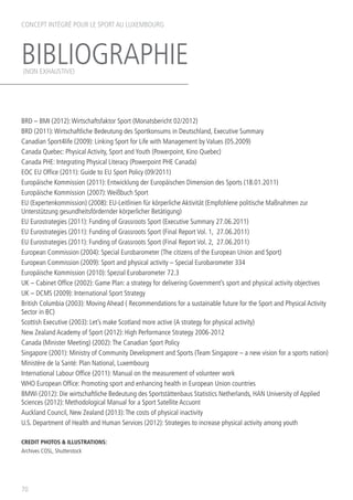 BIBLIOGRAPHIE
70
BRD – BMI (2012):Wirtschaftsfaktor Sport (Monatsbericht 02/2012)
BRD (2011):Wirtschaftliche Bedeutung des Sportkonsums in Deutschland, Executive Summary
Canadian Sport4life (2009): Linking Sport for Life with Management by Values (05.2009)
Canada Quebec: Physical Activity, Sport and Youth (Powerpoint, Kino Quebec)
Canada PHE: Integrating Physical Literacy (Powerpoint PHE Canada)
EOC EU Office (2011): Guide to EU Sport Policy (09/2011)
Europäische Kommission (2011): Entwicklung der Europäischen Dimension des Sports (18.01.2011)
Europäische Kommission	(2007):Weißbuch Sport
EU (Expertenkommission) (2008): EU-Leitlinien für körperliche Aktivität (Empfohlene politische Maßnahmen zur
Unterstützung gesundheitsfördernder körperlicher Betätigung)
EU Eurostrategies (2011): Funding of Grassroots Sport (Executive Summary 27.06.2011)
EU Eurostrategies (2011): Funding of Grassroots Sport (Final Report Vol. 1, 27.06.2011)
EU Eurostrategies (2011): Funding of Grassroots Sport (Final Report Vol. 2, 27.06.2011)
European Commission (2004): Special Eurobarometer (The citizens of the European Union and Sport)
European Commission (2009): Sport and physical activity – Special Eurobarometer 334
Europäische Kommission (2010): Spezial Eurobarometer 72.3
UK – Cabinet Office (2002): Game Plan: a strategy for delivering Government’s sport and physical activity objectives
UK – DCMS (2009): International Sport Strategy
British Columbia (2003): Moving Ahead ( Recommendations for a sustainable future for the Sport and Physical Activity
Sector in BC)
Scottish Executive (2003): Let’s make Scotland more active (A strategy for physical activity)
New Zealand Academy of Sport (2012): High Performance Strategy 2006-2012
Canada (Minister Meeting) (2002):The Canadian Sport Policy
Singapore (2001): Ministry of Community Development and Sports (Team Singapore – a new vision for a sports nation)
Ministère de la Santé: Plan National, Luxembourg
International Labour Office (2011): Manual on the measurement of volunteer work
WHO European Office: Promoting sport and enhancing health in European Union countries
BMWi (2012): Die wirtschaftliche Bedeutung des Sportstättenbaus Statistics Netherlands, HAN University of Applied
Sciences (2012): Methodological Manual for a Sport Satellite Accuont
Auckland Council, New Zealand (2013):The costs of physical inactivity
U.S. Department of Health and Human Services (2012): Strategies to increase physical activity among youth
CREDIT PHOTOS  ILLUSTRATIONS:
Archives COSL, Shutterstock
CONCEPT INTÉGRÉ POUR LE SPORT AU LUXEMBOURG
(NON EXHAUSTIVE)
 