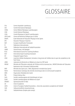COMITÉ OLYMPIQUE ET SPORTIF LUXEMBOURGEOIS
GLOSSAIRE
71
CHL		 Centre Hospitalier Luxembourg
CIO		 Comité International Olympique
CMOL		 Centre Médical Olympique Luxembourgeois
CNO		 Comité National Olympique
COSL 		 Comité Olympique et Sportif Luxembourgeois
CRP-Santé	 Centre de Recherche Publique pour la Santé
ENEPS		 Ecole Nationale de l’Education Physique et des Sports
EPS		 Education Physique et Sportive
EQF		 European Qualification Framework
FI		 Fédérations Internationales
FIFA		 Fédération Internationale de Football Association
GIMB 		 Gesond iessen, méi bewegen
ICCE		 International Council for Coaching Excellence
ISCF		 International Sport Coaching Framework
IST		 Integrated Support Teams
LTAD		 Long Term Athlete Development, formation à long terme de l’athlète dans le sport de compétition et de 	
		haut niveau
LRMS		 Laboratoire de Recherche en Médecine du Sport du CRP-Santé
MENJE		 Ministère de l’Éducation nationale, de l’Enfance et de la Jeunesse (anc.: MENFP, Ministère de l’Education
		 Nationale et de la Formation Professionnelle)
MSP 		 Ministère des Sports (anc.: DMS, Département ministériel des Sports)
NACE		 Nomenclature statistique des Activités économiques dans la Communauté Européenne
OMS 		 Organisation Mondiale de la Santé
PIB		 Produit Intérieur Brut
SLKS		 Société Luxembourgeoise de Kinésithérapie du Sport
SLMS		 Société Luxembourgeoise de Médecine du Sport
SPONET		 Sportwissenschaft im Netz
UE		 Union Européenne
UEFA		 Union of European Football Associations , Union des associations européennes de football
VGR		 Volkswirtschaftliche Gesamtrechnung
VZE		 Vollzeiteinheiten (Emplois plein-temps)
 
