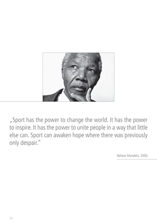 72
„Sport has the power to change the world. It has the power
to inspire. It has the power to unite people in a way that little
else can. Sport can awaken hope where there was previously
only despair.”
Nelson Mandela, 2000
 