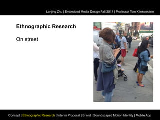 Lanjing Zhu | Embedded Media Design Fall 2014 | Professor Tom Klinkowstein 
Ethnographic Research 
On street 
Concept | Ethnographic Research | Interim Proposal | Brand | Soundscape | Motion Identity | Mobile App 
 