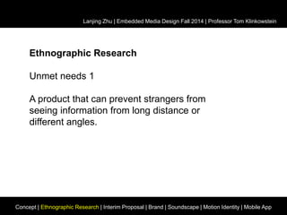 Lanjing Zhu | Embedded Media Design Fall 2014 | Professor Tom Klinkowstein 
Ethnographic Research 
Unmet needs 1 
A product that can prevent strangers from 
seeing information from long distance or 
different angles. 
Concept | Ethnographic Research | Interim Proposal | Brand | Soundscape | Motion Identity | Mobile App 
 