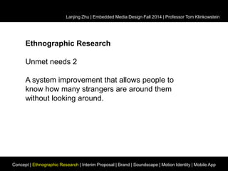 Lanjing Zhu | Embedded Media Design Fall 2014 | Professor Tom Klinkowstein 
Ethnographic Research 
Unmet needs 2 
A system improvement that allows people to 
know how many strangers are around them 
without looking around. 
Concept | Ethnographic Research | Interim Proposal | Brand | Soundscape | Motion Identity | Mobile App 
 
