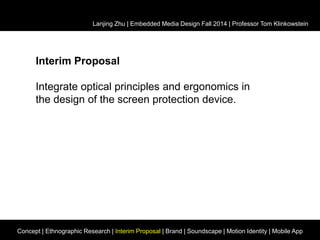Lanjing Zhu | Embedded Media Design Fall 2014 | Professor Tom Klinkowstein 
Interim Proposal 
Integrate optical principles and ergonomics in 
the design of the screen protection device. 
Concept | Ethnographic Research | Interim Proposal | Brand | Soundscape | Motion Identity | Mobile App 
 