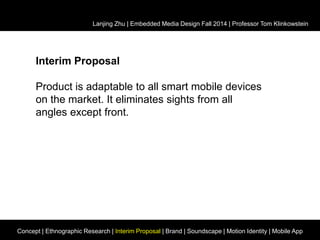 Lanjing Zhu | Embedded Media Design Fall 2014 | Professor Tom Klinkowstein 
Interim Proposal 
Product is adaptable to all smart mobile devices 
on the market. It eliminates sights from all 
angles except front. 
Concept | Ethnographic Research | Interim Proposal | Brand | Soundscape | Motion Identity | Mobile App 
 