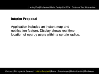 Lanjing Zhu | Embedded Media Design Fall 2014 | Professor Tom Klinkowstein 
Interim Proposal 
Application includes an instant map and 
notification feature. Display shows real time 
location of nearby users within a certain radius. 
Concept | Ethnographic Research | Interim Proposal | Brand | Soundscape | Motion Identity | Mobile App 
 