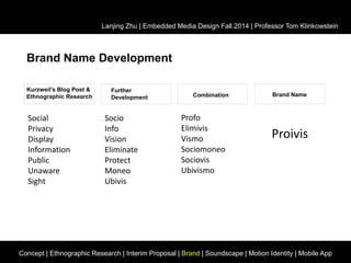 Lanjing Zhu | Embedded Media Design Fall 2014 | Professor Tom Klinkowstein 
Brand Name Development 
Kurzweil’s Blog Post & 
Ethnographic Research 
Further 
Development Combination Brand Name 
Social 
Privacy 
Display 
Information 
Public 
Unaware 
Sight 
Socio 
Info 
Vision 
Eliminate 
Protect 
Moneo 
Ubivis 
Profo 
Elimivis 
Vismo 
Sociomoneo 
Sociovis 
Ubivismo 
Proivis 
Concept | Ethnographic Research | Interim Proposal | Brand | Soundscape | Motion Identity | Mobile App 
 