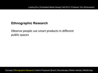 Lanjing Zhu | Embedded Media Design Fall 2014 | Professor Tom Klinkowstein 
Ethnographic Research 
Observe people use smart products in different 
public spaces 
Concept | Ethnographic Research | Interim Proposal | Brand | Soundscape | Motion Identity | Mobile App 
 