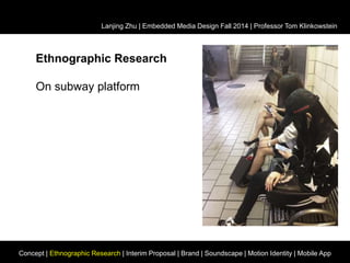 Lanjing Zhu | Embedded Media Design Fall 2014 | Professor Tom Klinkowstein 
Ethnographic Research 
On subway platform 
Concept | Ethnographic Research | Interim Proposal | Brand | Soundscape | Motion Identity | Mobile App 
 