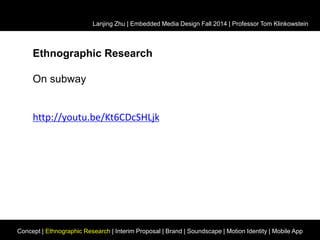 Lanjing Zhu | Embedded Media Design Fall 2014 | Professor Tom Klinkowstein 
Ethnographic Research 
On subway 
http://youtu.be/Kt6CDcSHLjk 
Concept | Ethnographic Research | Interim Proposal | Brand | Soundscape | Motion Identity | Mobile App 
 