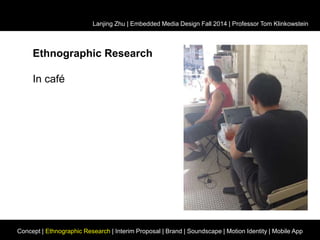 Lanjing Zhu | Embedded Media Design Fall 2014 | Professor Tom Klinkowstein 
Ethnographic Research 
In café 
Concept | Ethnographic Research | Interim Proposal | Brand | Soundscape | Motion Identity | Mobile App 
 